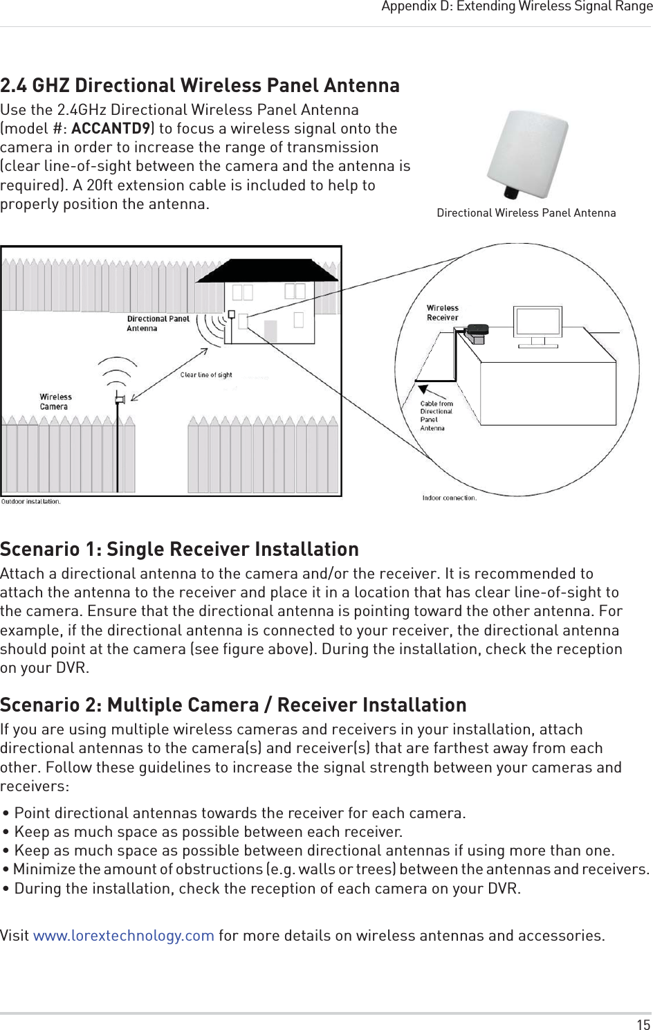 15Appendix D: Extending Wireless Signal Range2.4 GHZ Directional Wireless Panel AntennaUse the 2.4GHz Directional Wireless Panel Antenna (model #: ACCANTD9) to focus aDirectional Wireless Panel Antenna wireless signal onto the camera in order to increase the range of transmission (clear line-of-sight between the camera and the antenna is required). A 20ft extension cable is included to help to properly position the antenna.Scenario 1: Single Receiver InstallationAttach a directional antenna to the camera and/or the receiver. It is recommended to attach the antenna to the receiver and place it in a location that has clear line-of-sight to the camera. Ensure that the directional antenna is pointing toward the other antenna. For example, if the directional antenna is connected to your receiver, the directional antenna should point at the camera (see figure above). During the installation, check the reception on your DVR.Scenario 2: Multiple Camera / Receiver InstallationIf you are using multiple wireless cameras and receivers in your installation, attach directional antennas to the camera(s) and receiver(s) that are farthest away from each other. Follow these guidelines to increase the signal strength between your cameras and receivers:• Point directional antennas towards the receiver for each camera.• Keep as much space as possible between each receiver.• Keep as much space as possible between directional antennas if using more than one.• Minimize the amount of obstructions (e.g. walls or trees) between the antennas and receivers.• During the installation, check the reception of each camera on your DVR.Visit www.lorextechnology.com for more details on wireless antennas and accessories.