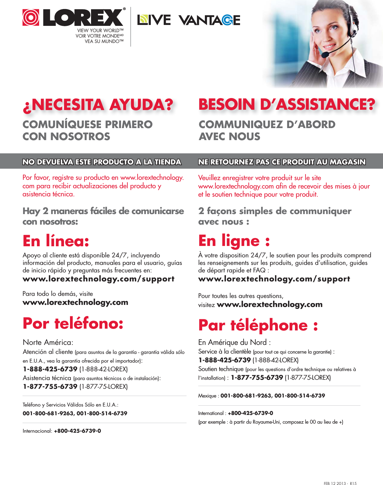 FEB 12 2013 -  R15¿NECESITA AYUDA?COMUNÍQUESE PRIMERO CON NOSOTROSBESOIN D’ASSISTANCE?COMMUNIQUEZ D’ABORD AVEC NOUS 2 façons simples de communiquer avec nous : En Amérique du Nord :Service à la clientèle (pour tout ce qui concerne la garantie) : 1-888-425-6739 (1-888-42-LOREX)Soutien technique (pour les questions d’ordre technique ou relatives à l’installation) : 1-877-755-6739 (1-877-75-LOREX)Mexique : 001-800-681-9263, 001-800-514-6739International : +800-425-6739-0(par exemple : à partir du Royaume-Uni, composez le 00 au lieu de +)Par téléphone :Veuillez enregistrer votre produit sur le site www.lorextechnology.com afin de recevoir des mises à jour et le soutien technique pour votre produit.Pour toutes les autres questions, visitez www.lorextechnology.comÀ votre disposition 24/7, le soutien pour les produits comprend les renseignements sur les produits, guides d’utilisation, guides de départ rapide et FAQ :www.lorextechnology.com/supportEn ligne :Hay 2 maneras fáciles de comunicarse con nosotros:Norte América:Atención al cliente (para asuntos de la garantía - garantía válida sólo en E.U.A., vea la garantía ofrecida por el importador): 1-888-425-6739 (1-888-42-LOREX)Asistencia técnica (para asuntos técnicos o de instalación): 1-877-755-6739 (1-877-75-LOREX)Teléfono y Servicios Válidos Sólo en E.U.A.: 001-800-681-9263, 001-800-514-6739Internacional: +800-425-6739-0Por teléfono:Apoyo al cliente está disponible 24/7, incluyendo información del producto, manuales para el usuario, guías de inicio rápido y preguntas más frecuentes en: www.lorextechnology.com/supportEn línea:Por favor, registre su producto en www.lorextechnology.com para recibir actualizaciones del producto y asistencia técnica. Para todo lo demás, visitewww.lorextechnology.comNO DEVUELVA ESTE PRODUCTO A LA TIENDA NE RETOURNEZ PAS CE PRODUIT AU MAGASINVIEW YOUR WORLD™VOIR VOTRE MONDEMDVEA SU MUNDO™