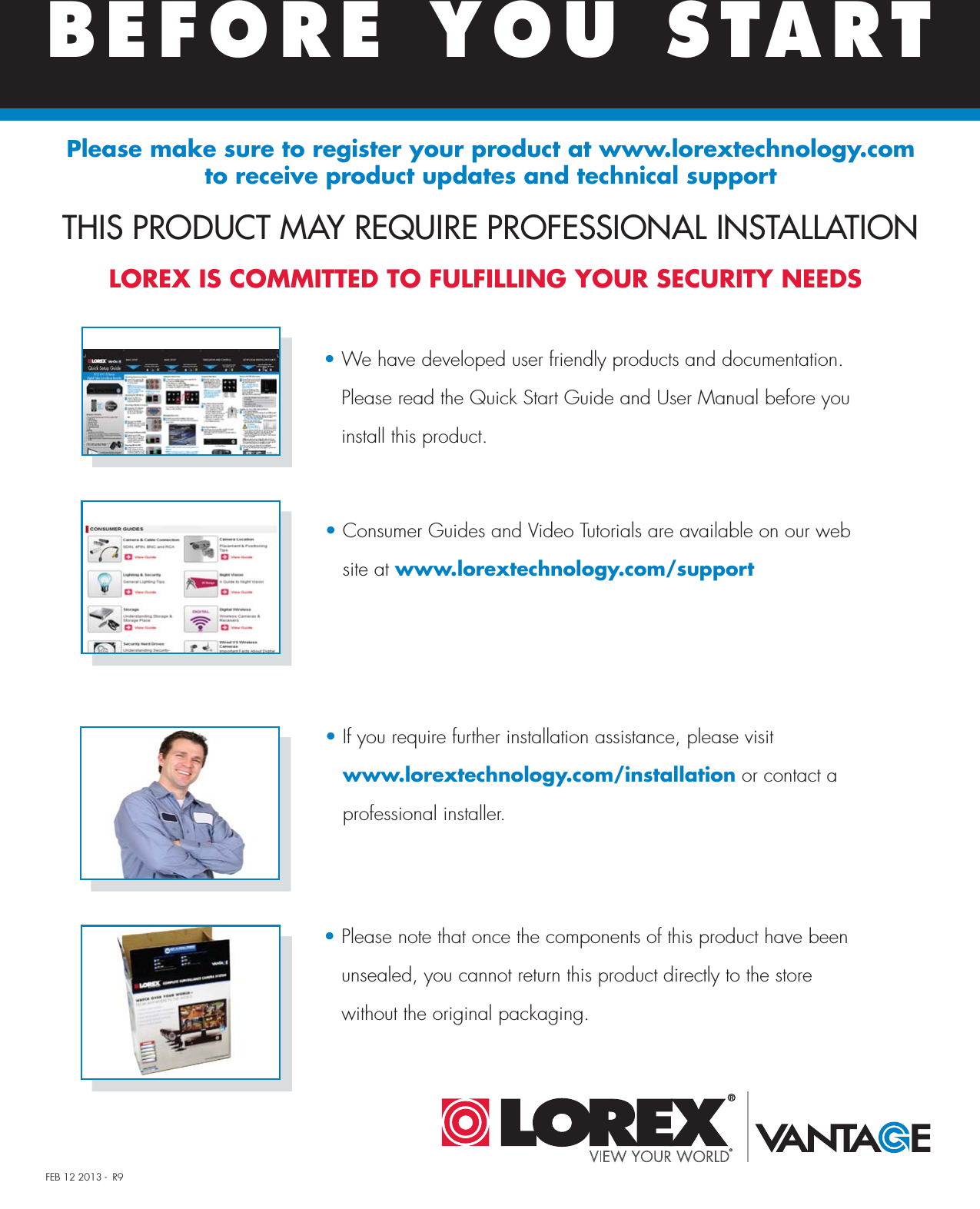 FEB 12 2013 -  R9LOREX IS COMMITTED TO FULFILLING YOUR SECURITY NEEDS• We have developed user friendly products and documentation.   Please read the Quick Start Guide and User Manual before you    install this product.• Consumer Guides and Video Tutorials are available on our web   site at www.lorextechnology.com/support• If you require further installation assistance, please visit    www.lorextechnology.com/installation or contact a    professional installer. • Please note that once the components of this product have been    unsealed, you cannot return this product directly to the store    without the original packaging.THIS PRODUCT MAY REQUIRE PROFESSIONAL INSTALLATIONBEFORE YOU STARTPlease make sure to register your product at www.lorextechnology.com to receive product updates and technical support