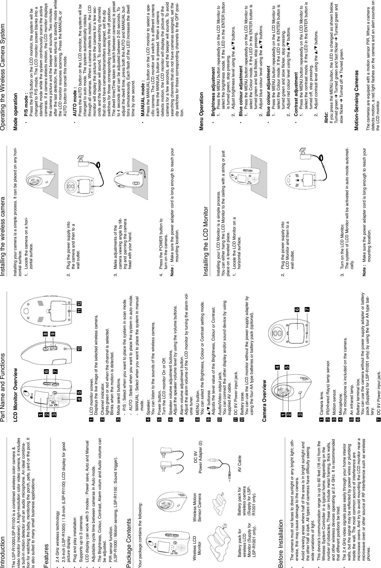 IntroductionThe LSP-R1000/LSP-R1100 is a combined wireless color camera &amp;video monitor (receiver). A high-resolution color video camera, it includesa built-in motion detector and an audio microphone. An ideal combina-tion for watching the baby, monitoring the porch, pets, yard or the pool. Itis also suited to many small business applications.Features•2.4 GHz wireless technology•2.5-inch (LSP-R1000) / 1.8-inch (LSP-R1100) LCD display for goodpicture display.•Plug and play installation•Supports up to 3 cameras.•LCD display can work with 3 modes : Power save, Auto and Manual•Adjustable cycle time between cameras in Auto mode.•The Brightness, Colour, Contrast, Alarm volum and Audio volume canbe adjusted.•PIR sensor function.(LSP-R1000 : Motion sensing, LSP-R1100 : Sound trigger).Package ContentsYour package contains the following:Part Name and FunctionsLCD Monitor Overview aLCD monitor screen.Displays the live image of the selected wireless camera.bChannel indicator.lights green or red when the channel is selected.Blinks when the motion is detected.cMode select buttons.-P/S : Select when you want to place the system in scan mode.-AUTO : Select when you want to place the system in auto mode.-MANUAL : Select when you want to place the system in manualmode.dSpeaker.You can listen to the sounds of the wireless camera.ePower button.Turn the LCD monitor On or Off.fSpeaker volume adjustment buttons.Adjust the speaker volume level by using the volume buttons.gAlarm volume adjustment button.Adjust the alarm volume of the LCD monitor by tuning the alarm vol-ume tuner.hMENU button.You can select the Brightness, Colour or Contrast setting mode.iv/V buttonssAdjusts the level value of the Brightness, Colour or Contrast.jAudio/Video output jack.You can connect the other display and/or sound device by usingsupplied AV cable.kDC 9V Power input jack.lBattary case.You can use the LCD monitor without the power supply adapter byusing the four AA type batteries or battery pack (optional).  Camera Overview aCamara lens.bIR(Infrared Rays) lamp sensor.cMotion sensor.dMicrophone.The microphone is included on the camera.eAn infrared lamp. fBattary terminal box.You can use the camera without the power supply adapter or batterypack (Supplied for LSP-R1001 only) by using the four AA type bat-tery.gDC 9V Power input jack.Installing the wireless cameraInstalling your camera is a simple process. It can be placed on any hori-zontal surface. 1. Locate the camera on a hori-zontal surface.2. Plug the power supply intothe camera and then to awall outlet.3. Make adjustments of thecamera viewing angle by tilt-ing and panning the camerahead with your hand.4. Press the POWER button toturn on the camera. Note : Make sure the power adapter cord is long enough to reach yourmounting location.Operating the Wireless Camera SystemMode operation•P/S mode : Press the P/S button on the LCD monitor, the system will bechanged to P/S mode. The LCD monitor screen blanks into astandby mode while the system continuously scans the activecameras. If a camera detects motion, the LCD monitor displaysthe camera picture and the beeper will sounds. Two minutesafter the last detection, the screen returns to standby mode whilethe LCD monitor resumes scanning. Press the MANUAL orAUTO button to cancel this mode.•AUTO mode : Press the AUTO button on the LCD monitor, the system will bechanged to auto mode. The system automatically rotatesthrough all cameras. When a camera detects motion, the LCDmonitor will display the picture from the camera for a few sec-onds and the beeper will sound. To avoid searching channelsthat do not have cameras/transmitters assigned, set the dipswitches for those corresponding channels to the off position.The dwell time(Time taken to switch between cameras) is presetto 4 seconds and can be adjusted between 2-30 seconds. Toadjust the dwell time, press both the AUTO and MANUAL but-tons simutaneously. Each flash of the LED increases the dwelltime by one second.•MANUAL mode : Press the MANUAL button on the LCD monitor to select a spe-cific camera. The LCD monitor will switch to a different cameraeach time the MANUAL button is pressed. When a cameradetects motion, the LCD monitor will display the picture of thecamera for a few seconds, and the beeper will sounds. To avoidsearching channels that do not have cameras assigned, set thedip switches for those corresponding channels to the OFF posi-tion.Menu Operation•Brightness adjustment1.  Press the MENU button repeatedly on the LCD Monitor toselect the brightness mode. If the LED in the ENTER buttonis turned green, stop pressing.2. Adjust brightness level using the v/V buttons.•Blue colour adjustment1.  Press the MENU button repeatedly on the LCD Monitor toselect the Colour mode. If the LED in the ENTER button isturned green and fast flicker, stop pressing.2. Adjust blue colour level using the v/V buttons.•Blue colour adjustment1.  Press the MENU button repeatedly on the LCD Monitor toselect the Colour mode. If the LED in the ENTER button isturned green and slow flicker, stop pressing.2. Adjust red colour level using the v/V buttons.•Contrast adjustment1.  Press the MENU button repeatedly on the LCD Monitor toselect the contrast mode. If the LED in the ENTER button isturned off, stop pressing.2. Adjust contrast level using the v/V buttons.Note:If you press the MENU button, the LED is changed as shown below.Turned green ➔Turned green and fast flicker ➔Turned green andslow flicker ➔ Turned off ➔Truned green.Motion-Sensing CamerasThe cameras are equiped with a motion sensor PIR. When a cameradetects motion, a red light flashes on the camera and an alert sounds onthe LCD monitor.Before Installation•The camera must not faces to direct sunlight or any bright light; oth-erwise, this may cause damage to the camera.•Avoid viewing areas where half of the area is in bright sunlight andthe other half is dark. All types of cameras have difficulty seeingwide variations of light.•This device’s communication range is up to 60 feet (18 m) from theWireless System Controller in a typical home, depending on thenumber of obstacles. These can include metal framing, thick walls,and other wireless devices operating at 2.4 GHz. It is recommendedthat different positions be tried.•The 2.4 GHz video signals pass easily through your home interiorwalls, but the signal may be reflected by power wires or plumbinginside the wall. The most common source of interference aremicrowave ovens. And try to avoid mounting the LCD monitor near amicrowave oven or other source of RF interference such as wirelessphones.Installing the LCD MonitorInstalling your LCD Monitor is a simple process. You can either hang the LCD Monitor to the ceiling with a string or justplace on a leveled place.1. Locate the LCD Monitor on ahorizontal surface.2. Plug the power supply intoLCD Monitor and then to awall outlet.3. Turn on the LCD Monitor.The system of LCD Monitor will be activated in auto mode automati-cally.Note : Make sure the power adapter cord is long enough to reach yourmounting location. DC IN 6VPOWERSCANMANUALAUTOCAMERAALARM VOL. VOL.123DC IN 6VDC IN 6VSCANMANUALAUTOCAMERAALARM VOL. VOL.123AV-OUTMENUSCANMANUALAUTOCAMERAALARM VOL. VOL.123POWERabcde kljfhigDC IN 6VPOWERabecgfdWireless LCDMonitor DC 9V Power Adapter (2)Battery pack forwireless LCDMonitor (Supply forLSP-R1001 only).Battery pack forwireless camera(Supply for LSP-R1001 only).AV CableWireless MotionSensor Camera