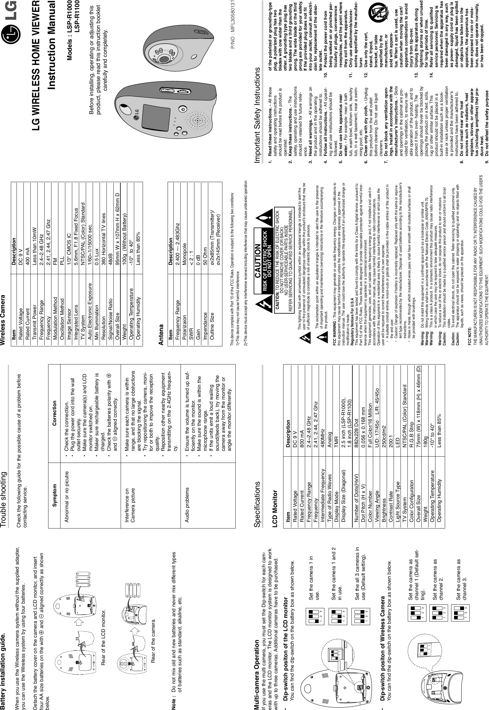 SpecificationsLCD MonitorMulti-camera OperationIf you use the multi camera, you must set the Dip-switch for each cam-eras and the LCD monitor. The LCD monitor system is designed to workwith up to three cameras. Additional cameras have to be purchased.•Dip-switch positon of the LCD monitorYou can find the dip-switch on the battery box as shown below.•Dip-switch positon of Wireless CameraYou can find the dip-switch on the battery box as shown below.Battery installation guide.When you use the Wireless camera system without the supplied adapter,you can use the Wireless system by using four batteries.Detach the battery cover on the camera and LCD monitor, and insertfour AA size batteries on the with 3and #aligned correctly as shownbelow.Note :  Do not mix old and new batteries and never mix different typesof batteries such as standard, alkaline, etc.Trouble shootingCheck the following guide for the possible cause of a problem beforecontacting service.Wireless CameraAntenaThis lightning flash with arrowhead symbol within an equilateral triangle is intended to alert theuser to the presence of uninsulated dangerous voltage within the product’s enclosure that may beof sufficient magnitude to constitute a risk of electric shock to persons.The exclamation point within an equilateral triangle is intended to alert the user to the presenceof important operating and maintenance (servicing) instructions in the literature accompanyingthe product.FCC WARNING : This equipment may generate or use radio frequency energy. Changes or modifications tothis equipment may cause harmful interference unless the modifications are expressly approved in theinstruction manual. The user could lose the authority to operate this equipment if an unauthorized change ormodification is made.Regulatory Notices For U.S.AThis equipment has been tested and found to comply with the limits for a Class A digital device, pursuant toPart 15 of the FCC Rules. These limits are designed to provide reasonable protection against harmful inter-ference when the equipment is operated in a commercial environment.This equipment generates, uses, and can radiate radio frequency energy and, if not installed and used inaccordance with the instruction manual, may cause harmful interference to radio communications.Operation of this equipment in a residential area is likely to cause harmful interference in which case theuser will be required to correct the interference at his own expense.•Asuitable conduit entries, knock-outs or glands shall be provided in the cable entries of this product inthe end user.•Caution: Danger of explosion if battery is incorrectly replaced. Replaced only with the same or equiva-lent type recommended by the manufacturer. Dispose of used batteries according to the manufacturer’sinstructions.•Holes in metal, through which insulated wires pass, shall have smooth well rounded surfaces or shallbe provided with brushings.Warning: Do not install this equipment in a confined space such as a bookcase or similar unit.Warning: Wiring methods shall be in accordance with the National Electric Code, ANSI/NFPA 70.Warning: This is a class A product. In a domestic environment this product may cause radio interferencein which case the user may be required to take adequate measures.Warning: To  reduce a risk of fire or electric shock, do not expose this product to rain or moisture.Caution: This installation should be made by a qualified service person and should conform to all localcodes.Caution: To  avoid electrical shock, do not open the cabinet. Refer servicing to qualified personnel only.Caution: The apparatus should not be exposed to water (dripping or splashing) and no objects filled withliquids, such as vases, should be placed on the apparatus.Important Safety InstructionsLG WIRELESS HOME VIEWERInstruction ManualModels : LSP-R1000LSP-R1100Before installing, operating or adjusting this product, please read this instruction booklet carefully and completely.1 321 32Set the camera 1 inuse.Set the camera 1 and 2in use.Set the all 3 cameras inuse (Default setting).132132Set the camera aschannel 1 (Default set-ting).Set the camera aschannel 2.Set the camera aschannel 3.Item DescriptionFrequency Range 2.400 --- 2.483GhzPolarizaion MonopoleSWR &lt; 2 : 1Gain 0 dBImpendance 50 OhmOutline Size øı2x85mm (Transmitter)/øı2x145mm (Receiver)Item DescriptionRated Voltage DC 9 VRated Current 800 mAFrequency Range 2.4~2.48 GHzFrequency 2.41, 2.44, 2.47 GhzIntermediate Frequency 480MHzType of Radio Waves AnalogDisplay Mode TMRDisplay Size (Diagonal) 2.5 inch (LSP-R1000), 1.8 inch (LSP-R1100)Number of Dots(HxV) 882x228 DotDot Pitch (H x V) 0.056 x 0.168 mmColor Number Full Color/16 MillionViewing Angle U/D: 17/45o    L/R: 45/45oBrightness 250cd/m2Contrast Rate 200:1Light Source Type LEDTV System NTSC/PAL (Color) StandardColor Configuraton R.G.B StripOverall Size 75mm (W) x 118mm (H) x 46mm (D)Weight 180gOperating Temperature -10° to 40°Operating Humidity Less than 85%Item DescriptionRated Voltage DC 9 VRated Current 400 mATransmit Power Less than 10mWFrequency Range 2.4~2.48 GHzFrequency 2.41, 2.44, 2.47 GhzModulation Method FMOscillation Method PLLImage Sensor 1/3&apos;&apos; CMOS ICIntegrated Lens 5.6mm, F1.8 Fixed FocusTV System NTSC/PAL (Color) StandardAuto Electronic Exposure 1/60~1/15000 sec.Min Illumination 0.5 LuxResolution 360 Horizontal TV linesSignal/Noise Ratio 48dBOverall Size 95mm W x 107mm H x 62mm DWeight 100g  (Without Battery)Operating Temperature -10° to 40°Operating Humidity Less than 85%CAUTION: TO REDUCE THE RISK OF ELECTRIC SHOCKDO NOT REMOVE COVER (OR BACK)NO USER-SERVICEABLE PARTS INSIDEREFER SERVICING TO QUALIFIED SERVICE PERSONNEL.CAUTIONRISK OF ELECTRIC SHOCK DO NOT OPEN1. Read these instructions. - All thesesafety and operating instructionsshould be read before the product isoperated.2. Keep these instructions. - Thesafety, operating and use instructionsshould be retained for future refer-ence.3. Heed all warnings. - All warnings onthe product and in the operatinginstructions should be adhered to.4. Follow all instructions. - All operat-ing and use instructions should befollowed.5. Do not use this apparatus nearwater. - For example: near a bathtub, wash bowl, kitchen sink, laundrytub, in a wet basement; near a swim-ming pool; etc.6. Clean only with dry cloth. - Unplugthis product from the wall outletbefore cleaning. Do not use liquidcleaners.7. Do not block any ventilation open-ings. Install in accordance with themanufacturer’s instructions. - Slotsand openings in the cabinet are pro-vided for ventilation, to ensure reli-able operation of the product, and toprotect it from over- heating. Theopenings should never be blocked byplacing the product on a bed, sofa,rug or other similar surface. Thisproduct should not be placed in abuilt-in installation such as a book-case or rack unless proper ventilationis provided and the manufacturer’sinstructions have been adhered to.8. Do not install near any heatsources such as radiators, heatregisters, stoves, or other appara-tus (including amplifiers) that pro-duce heat.9. Do not defeat the safety purposeof the polarized or grounding-typeplug. A polarized plug has twoblades with one wider than theother. A grounding type plug hastwo blades and a third groundingprong. The wide blade or the thirdprong are provided for your safety.If the provided plug does not fitinto your outlet, consult an electri-cian for replacement of the obso-lete outlet.10. Protect the power cord frombeing walked on or pinched par-ticularly at plugs, conveniencereceptacles, and the point wherethey exit from the apparatus.11. Only use attachments/acces-sories specified by the manufac-turer.12. Use only the cart,stand, tripod,bracket, or tablespecified by themanufacturer, orsold with appara-tus. When a cart is used, usecaution when moving the cart/apparatus combination to avoidinjury from tip-over.13. Unplug this apparatus duringlightning storms or when unusedfor long periods of time.14. Refer all servicing to qualifiedservice personnel. Servicing isrequired when the apparatus hasbeen damaged in any way, suchas power- supply cord or plug isdamaged, liquid has been spilledor objects have fallen into theapparatus, the apparatus hasbeen exposed to rain or mois-ture, does not operate normally,or has been dropped.P/NO : MFL3058013?SymptomAbnormal or no picutreInterference on Camera pictureAudio problemsCorrection•Check the connection. •Plug the power cord into the walloutlet securely.•Make sure the camera(s) and LCDmonitor switched on.•Maker sure rechargeable battery ischarged.•Check the batteries polarity with 3and #aligned correctly.•Make sure each camera is withinrange, and that no large obstuctionsare blocking the signal.•Try repositioning the camera, moni-tor or both to impove the receptionquality.•Reposition other nearby equipmenttransmitting on the 2.4GHz frequen-cy.•Ensure the volume is turned up suf-ficiently on the monitor.•Make sure the sound is within themicrophone range.•If the units emit a loud wailingsound(feeds back), try moving thecamera away from the monitor orangle the monitor differently.1 32132DC IN 6VDC IN 6VRear of the camera.Rear of the LCD monitor.FCC NOTE:THE MANUFACTURER IS NOT RESPONSIBLE FOR ANY RADIO OR TV INTERFERENCE CAUSED BY UNAUTHORIZED MODIFICATIONS TO THIS EQUIPMENT. SUCH MODIFICATIONS COULD VOID THE USER&apos;S AUTHORITY TO OPERATE THE EQUIPMENT.This device complies with Part 15 of the FCC Rules. Operation is subject to the following two conditions:1)•This device may not cause harmful interference.2)•This device must accept any interference received including interference that may cause undesired operation