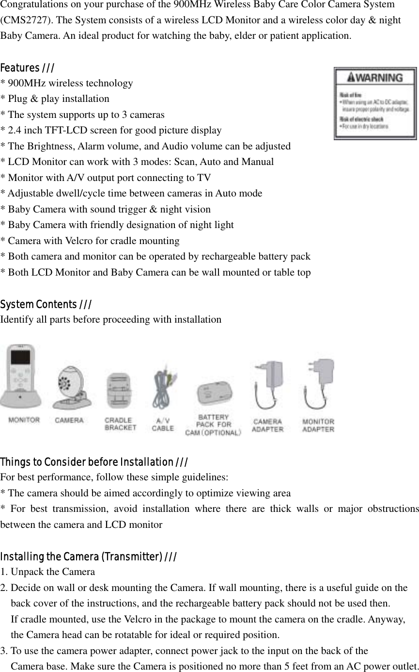 Congratulations on your purchase of the 900MHz Wireless Baby Care Color Camera System   (CMS2727). The System consists of a wireless LCD Monitor and a wireless color day &amp; night   Baby Camera. An ideal product for watching the baby, elder or patient application.  Features /// * 900MHz wireless technology * Plug &amp; play installation                                       * The system supports up to 3 cameras * 2.4 inch TFT-LCD screen for good picture display * The Brightness, Alarm volume, and Audio volume can be adjusted * LCD Monitor can work with 3 modes: Scan, Auto and Manual * Monitor with A/V output port connecting to TV * Adjustable dwell/cycle time between cameras in Auto mode * Baby Camera with sound trigger &amp; night vision * Baby Camera with friendly designation of night light * Camera with Velcro for cradle mounting * Both camera and monitor can be operated by rechargeable battery pack * Both LCD Monitor and Baby Camera can be wall mounted or table top  System Contents /// Identify all parts before proceeding with installation    Things to Consider before Installation /// For best performance, follow these simple guidelines: * The camera should be aimed accordingly to optimize viewing area * For best transmission, avoid installation where there are thick walls or major obstructions between the camera and LCD monitor  Installing the Camera (Transmitter) /// 1. Unpack the Camera 2. Decide on wall or desk mounting the Camera. If wall mounting, there is a useful guide on the       back cover of the instructions, and the rechargeable battery pack should not be used then.     If cradle mounted, use the Velcro in the package to mount the camera on the cradle. Anyway,     the Camera head can be rotatable for ideal or required position. 3. To use the camera power adapter, connect power jack to the input on the back of the       Camera base. Make sure the Camera is positioned no more than 5 feet from an AC power outlet. 