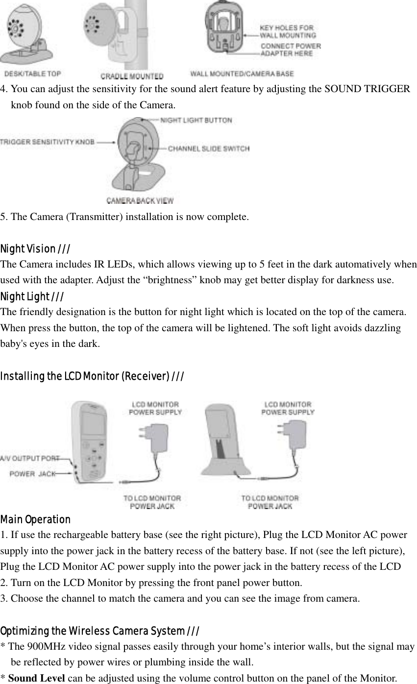  4. You can adjust the sensitivity for the sound alert feature by adjusting the SOUND TRIGGER     knob found on the side of the Camera.  5. The Camera (Transmitter) installation is now complete.  Night Vision /// The Camera includes IR LEDs, which allows viewing up to 5 feet in the dark automatively when   used with the adapter. Adjust the “brightness” knob may get better display for darkness use. Night Light /// The friendly designation is the button for night light which is located on the top of the camera.   When press the button, the top of the camera will be lightened. The soft light avoids dazzling   baby&apos;s eyes in the dark.  Installing the LCD Monitor (Receiver) ///   Main Operation 1. If use the rechargeable battery base (see the right picture), Plug the LCD Monitor AC power supply into the power jack in the battery recess of the battery base. If not (see the left picture), Plug the LCD Monitor AC power supply into the power jack in the battery recess of the LCD 2. Turn on the LCD Monitor by pressing the front panel power button. 3. Choose the channel to match the camera and you can see the image from camera.  Optimizing the Wireless Camera System /// * The 900MHz video signal passes easily through your home’s interior walls, but the signal may   be reflected by power wires or plumbing inside the wall.   * Sound Level can be adjusted using the volume control button on the panel of the Monitor. 