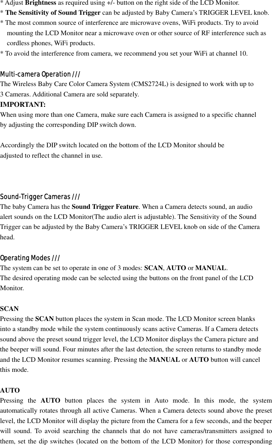 * Adjust Brightness as required using +/- button on the right side of the LCD Monitor.   * The Sensitivity of Sound Trigger can be adjusted by Baby Camera’s TRIGGER LEVEL knob. * The most common source of interference are microwave ovens, WiFi products. Try to avoid   mounting the LCD Monitor near a microwave oven or other source of RF interference such as cordless phones, WiFi products. * To avoid the interference from camera, we recommend you set your WiFi at channel 10.  Multi-camera Operation /// The Wireless Baby Care Color Camera System (CMS2724L) is designed to work with up to   3 Cameras. Additional Camera are sold separately.   IMPORTANT:  When using more than one Camera, make sure each Camera is assigned to a specific channel by adjusting the corresponding DIP switch down.   Accordingly the DIP switch located on the bottom of the LCD Monitor should be   adjusted to reflect the channel in use.     Sound-Trigger Cameras /// The baby Camera has the Sound Trigger Feature. When a Camera detects sound, an audio   alert sounds on the LCD Monitor(The audio alert is adjustable). The Sensitivity of the Sound   Trigger can be adjusted by the Baby Camera’s TRIGGER LEVEL knob on side of the Camera   head.  Operating Modes /// The system can be set to operate in one of 3 modes: SCAN, AUTO or MANUAL. The desired operating mode can be selected using the buttons on the front panel of the LCD   Monitor.  SCAN Pressing the SCAN button places the system in Scan mode. The LCD Monitor screen blanks   into a standby mode while the system continuously scans active Cameras. If a Camera detects sound above the preset sound trigger level, the LCD Monitor displays the Camera picture and the beeper will sound. Four minutes after the last detection, the screen returns to standby mode and the LCD Monitor resumes scanning. Pressing the MANUAL or AUTO button will cancel   this mode.  AUTO Pressing the AUTO button places the system in Auto mode. In this mode, the system automatically rotates through all active Cameras. When a Camera detects sound above the preset level, the LCD Monitor will display the picture from the Camera for a few seconds, and the beeper will sound. To avoid searching the channels that do not have cameras/transmitters assigned to them, set the dip switches (located on the bottom of the LCD Monitor) for those corresponding 