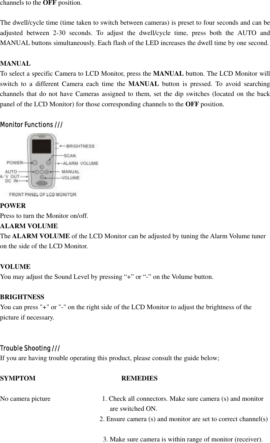 channels to the OFF position.  The dwell/cycle time (time taken to switch between cameras) is preset to four seconds and can be adjusted between 2-30 seconds. To adjust the dwell/cycle time, press both the AUTO and MANUAL buttons simultaneously. Each flash of the LED increases the dwell time by one second.  MANUAL To select a specific Camera to LCD Monitor, press the MANUAL button. The LCD Monitor will switch to a different Camera each time the MANUAL button is pressed. To avoid searching channels that do not have Cameras assigned to them, set the dip switches (located on the back panel of the LCD Monitor) for those corresponding channels to the OFF position.  Monitor Functions ///  POWER Press to turn the Monitor on/off. ALARM VOLUME The ALARM VOLUME of the LCD Monitor can be adjusted by tuning the Alarm Volume tuner on the side of the LCD Monitor.  VOLUME You may adjust the Sound Level by pressing “+” or “-” on the Volume button.  BRIGHTNESS You can press &quot;+&quot; or &quot;-&quot; on the right side of the LCD Monitor to adjust the brightness of the   picture if necessary.   Trouble Shooting /// If you are having trouble operating this product, please consult the guide below;  SYMPTOM                         REMEDIES  No camera picture               1. Check all connectors. Make sure camera (s) and monitor                                 are switched ON.                              2. Ensure camera (s) and monitor are set to correct channel(s)                                                                   3. Make sure camera is within range of monitor (receiver). 