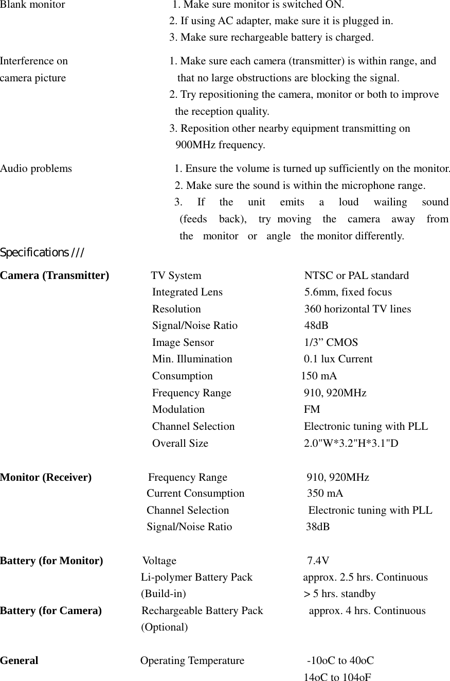 Blank monitor  1. Make sure monitor is switched ON.   2. If using AC adapter, make sure it is plugged in. 3. Make sure rechargeable battery is charged.    Interference on  1. Make sure each camera (transmitter) is within range, and camera picture   that no large obstructions are blocking the signal. 2. Try repositioning the camera, monitor or both to improve the reception quality. 3. Reposition other nearby equipment transmitting on 900MHz frequency.  Audio problems  1. Ensure the volume is turned up sufficiently on the monitor. 2. Make sure the sound is within the microphone range. 3.  If  the  unit  emits  a  loud  wailing  sound  (feeds  back),  try moving  the  camera  away  from  the  monitor  or  angle  the monitor differently. Specifications ///  Camera (Transmitter) TV System  NTSC or PAL standard Integrated Lens  5.6mm, fixed focus Resolution  360 horizontal TV lines Signal/Noise Ratio  48dB Image Sensor   1/3” CMOS Min. Illumination   0.1 lux Current Consumption 150 mA Frequency Range   910, 920MHz Modulation  FM Channel Selection  Electronic tuning with PLL Overall Size  2.0&quot;W*3.2&quot;H*3.1&quot;D     Monitor (Receiver) Frequency Range 910, 920MHz  Current Consumption 350 mA  Channel Selection   Electronic tuning with PLL Signal/Noise Ratio 38dB  Battery (for Monitor)  Voltage 7.4V  Li-polymer Battery Pack  approx. 2.5 hrs. Continuous (Build-in)  &gt; 5 hrs. standby  Battery (for Camera) Rechargeable Battery Pack approx. 4 hrs. Continuous  (Optional)     General  Operating Temperature  -10oC to 40oC  14oC to 104oF 