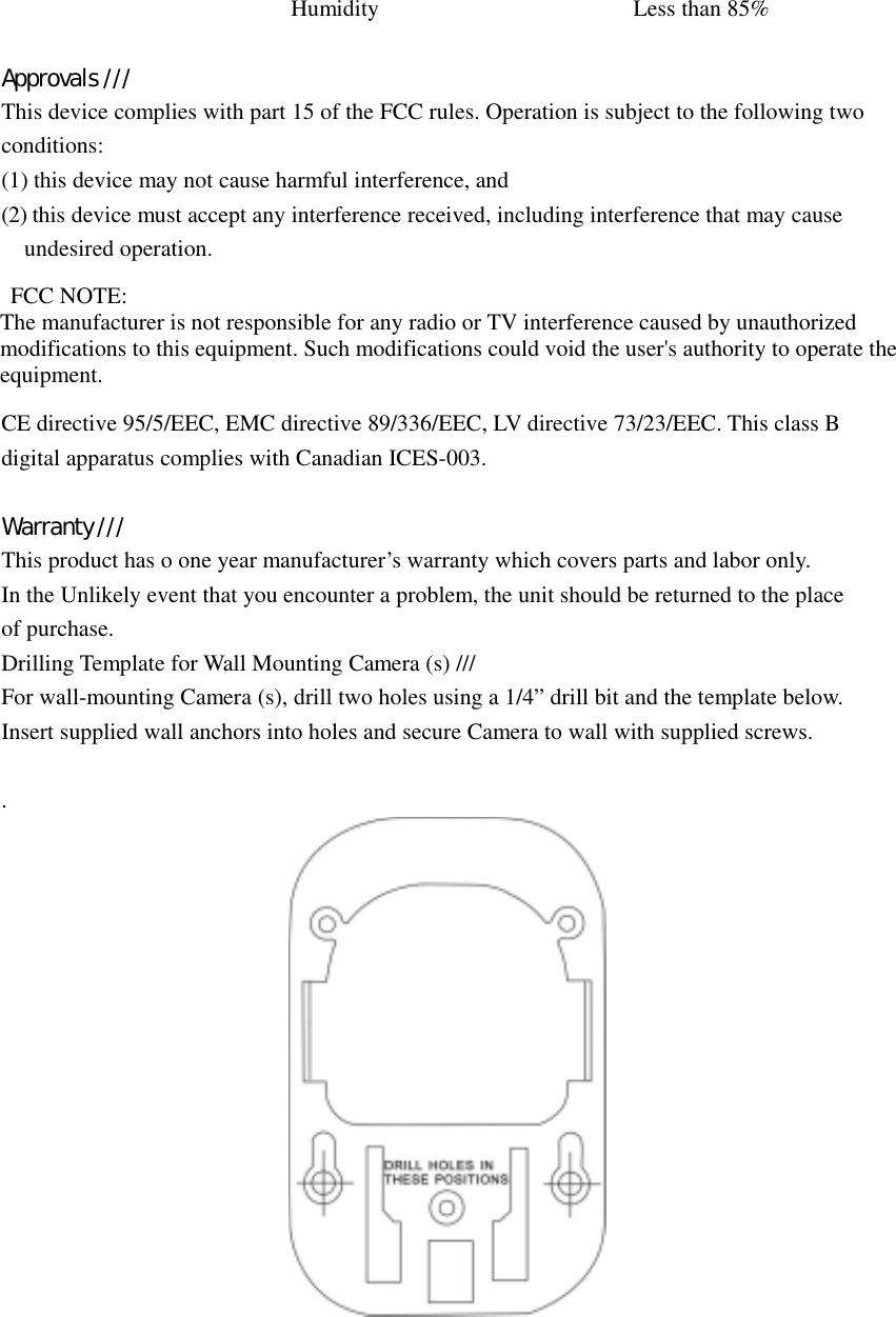 Humidity Less than 85%    Approvals /// This device complies with part 15 of the FCC rules. Operation is subject to the following two conditions: (1) this device may not cause harmful interference, and (2) this device must accept any interference received, including interference that may cause undesired operation.    FCC NOTE: The manufacturer is not responsible for any radio or TV interference caused by unauthorized modifications to this equipment. Such modifications could void the user&apos;s authority to operate the equipment.  CE directive 95/5/EEC, EMC directive 89/336/EEC, LV directive 73/23/EEC. This class B digital apparatus complies with Canadian ICES-003.   Warranty /// This product has o one year manufacturer’s warranty which covers parts and labor only. In the Unlikely event that you encounter a problem, the unit should be returned to the place of purchase. Drilling Template for Wall Mounting Camera (s) /// For wall-mounting Camera (s), drill two holes using a 1/4” drill bit and the template below. Insert supplied wall anchors into holes and secure Camera to wall with supplied screws.   .   