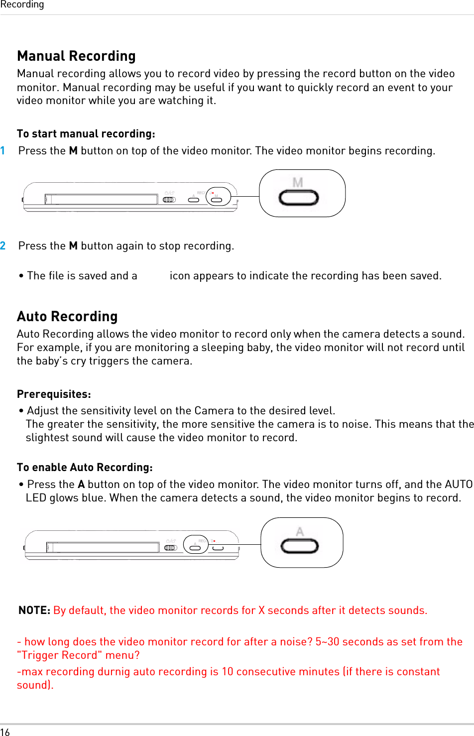 16RecordingManual RecordingManual recording allows you to record video by pressing the record button on the video monitor. Manual recording may be useful if you want to quickly record an event to your video monitor while you are watching it.To start manual recording:1Press the M button on top of the video monitor. The video monitor begins recording.2Press the M button again to stop recording. • The file is saved and a   icon appears to indicate the recording has been saved.Auto RecordingAuto Recording allows the video monitor to record only when the camera detects a sound. For example, if you are monitoring a sleeping baby, the video monitor will not record until the baby’s cry triggers the camera. Prerequisites:• Adjust the sensitivity level on the Camera to the desired level.  The greater the sensitivity, the more sensitive the camera is to noise. This means that the slightest sound will cause the video monitor to record. To enable Auto Recording:• Press the A button on top of the video monitor. The video monitor turns off, and the AUTO LED glows blue. When the camera detects a sound, the video monitor begins to record.NOTE: By default, the video monitor records for X seconds after it detects sounds.- how long does the video monitor record for after a noise? 5~30 seconds as set from the &quot;Trigger Record&quot; menu?-max recording durnig auto recording is 10 consecutive minutes (if there is constant sound).