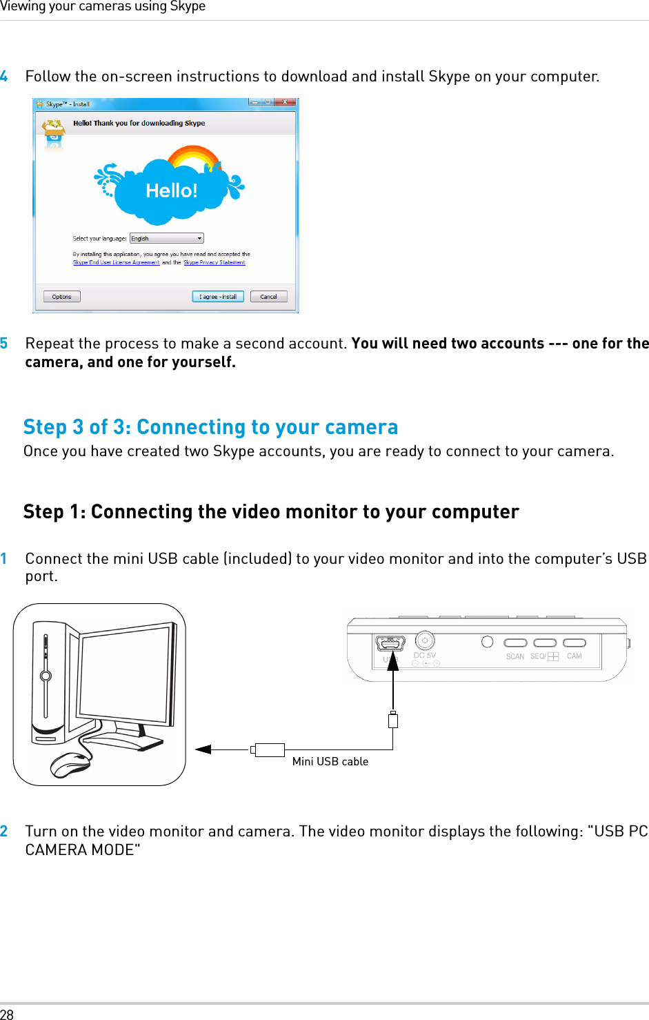 28Viewing your cameras using Skype4Follow the on-screen instructions to download and install Skype on your computer.5Repeat the process to make a second account. You will need two accounts --- one for the camera, and one for yourself.Step 3 of 3: Connecting to your cameraOnce you have created two Skype accounts, you are ready to connect to your camera. Step 1: Connecting the video monitor to your computer1Connect the mini USB cable (included) to your video monitor and into the computer’s USB port. 2Turn on the video monitor and camera. The video monitor displays the following: &quot;USB PC CAMERA MODE&quot;Mini USB cable