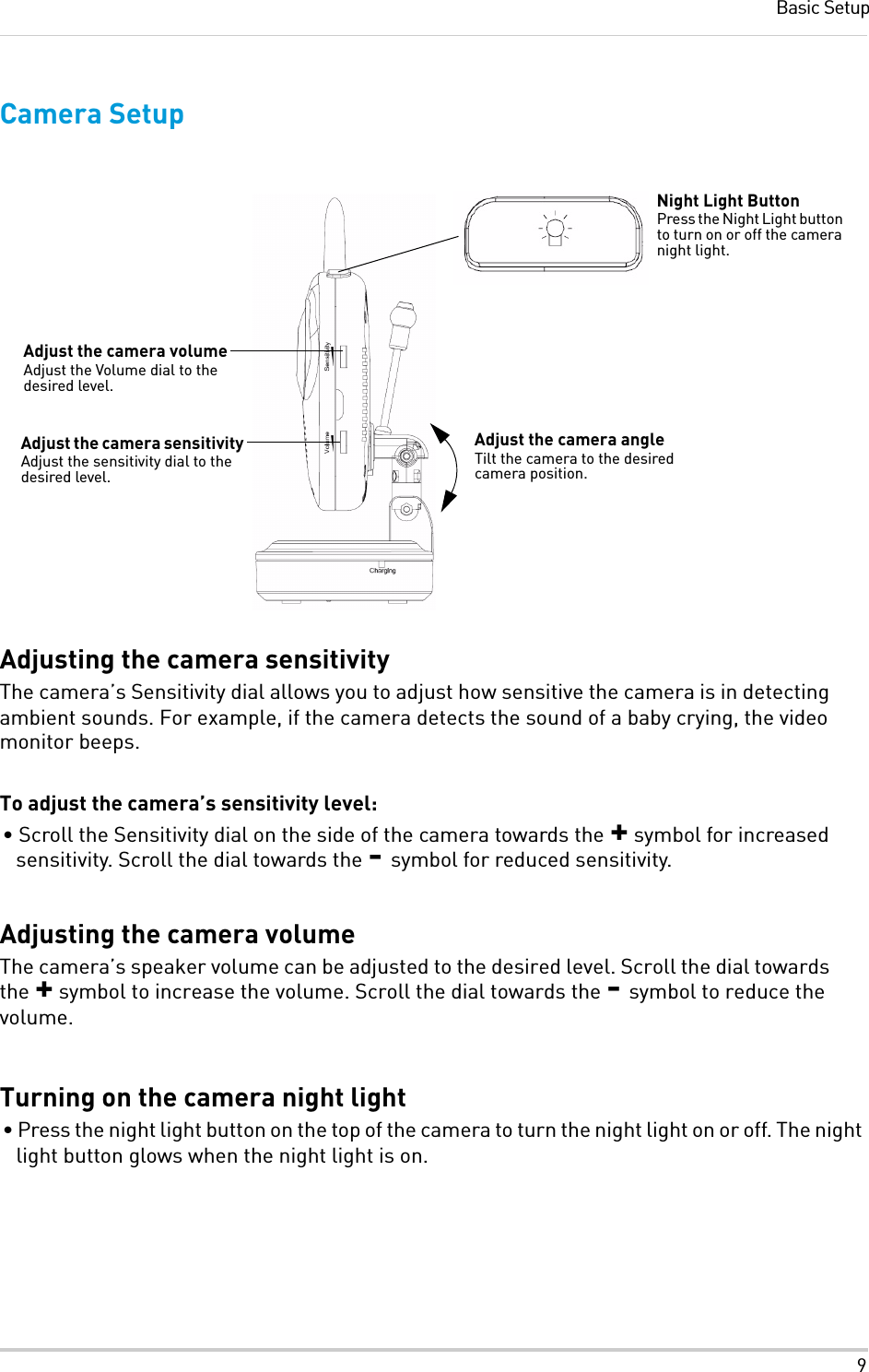 9Basic SetupCamera SetupAdjusting the camera sensitivityThe camera’s Sensitivity dial allows you to adjust how sensitive the camera is in detecting ambient sounds. For example, if the camera detects the sound of a baby crying, the video monitor beeps. To adjust the camera’s sensitivity level:• Scroll the Sensitivity dial on the side of the camera towards the + symbol for increased sensitivity. Scroll the dial towards the - symbol for reduced sensitivity.Adjusting the camera volumeThe camera’s speaker volume can be adjusted to the desired level. Scroll the dial towards the + symbol to increase the volume. Scroll the dial towards the - symbol to reduce the volume.Turning on the camera night light• Press the night light button on the top of the camera to turn the night light on or off. The night light button glows when the night light is on.Night Light ButtonPress the Night Light button to turn on or off the camera night light.Adjust the camera volumeAdjust the Volume dial to the desired level.Adjust the camera angleTilt the camera to the desired camera position.Adjust the camera sensitivityAdjust the sensitivity dial to the desired level.