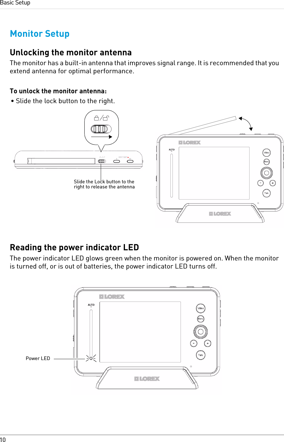 10Basic SetupMonitor SetupUnlocking the monitor antennaThe monitor has a built-in antenna that improves signal range. It is recommended that you extend antenna for optimal performance.To unlock the monitor antenna:• Slide the lock button to the right. Reading the power indicator LEDThe power indicator LED glows green when the monitor is powered on. When the monitor is turned off, or is out of batteries, the power indicator LED turns off.Slide the Lock button to the right to release the antennaPower LED