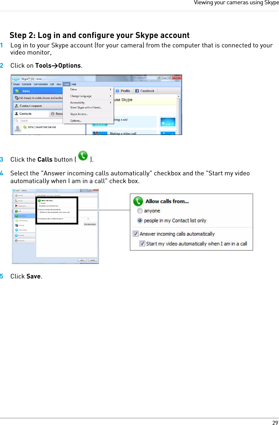 29Viewing your cameras using SkypeStep 2: Log in and configure your Skype account1Log in to your Skype account (for your camera) from the computer that is connected to your video monitor, 2Click on Tools&gt;Options.3Click the Calls button ( ).4Select the &quot;Answer incoming calls automatically&quot; checkbox and the &quot;Start my video automatically when I am in a call&quot; check box.5Click Save.