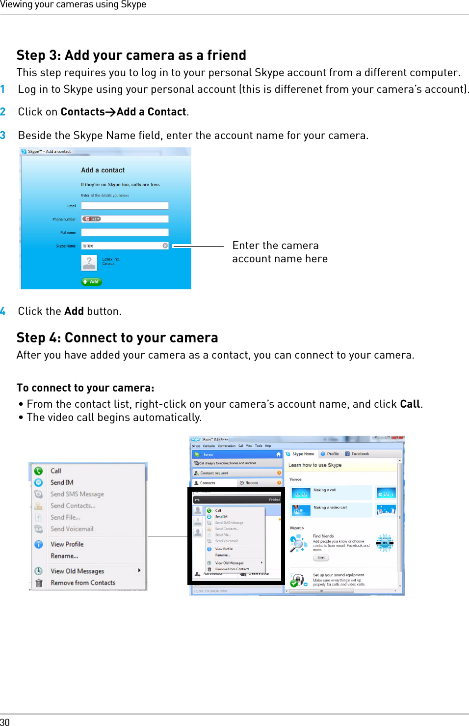 30Viewing your cameras using SkypeStep 3: Add your camera as a friendThis step requires you to log in to your personal Skype account from a different computer.1Log in to Skype using your personal account (this is differenet from your camera’s account).2Click on Contacts&gt;Add a Contact.3Beside the Skype Name field, enter the account name for your camera.4Click the Add button.Step 4: Connect to your cameraAfter you have added your camera as a contact, you can connect to your camera.To connect to your camera:• From the contact list, right-click on your camera’s account name, and click Call.• The video call begins automatically.Enter the camera account name here