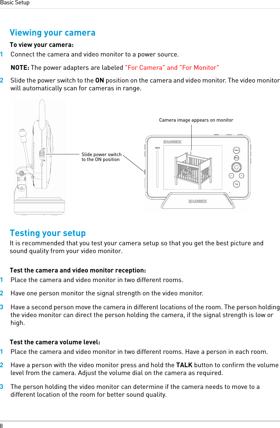 8Basic SetupViewing your cameraTo view your camera:1Connect the camera and video monitor to a power source. NOTE: The power adapters are labeled &quot;For Camera&quot; and &quot;For Monitor&quot; 2Slide the power switch to the ON position on the camera and video monitor. The video monitor will automatically scan for cameras in range.Testing your setupIt is recommended that you test your camera setup so that you get the best picture and sound quality from your video monitor.Test the camera and video monitor reception:1Place the camera and video monitor in two different rooms.2Have one person monitor the signal strength on the video monitor.3Have a second person move the camera in different locations of the room. The person holding the video monitor can direct the person holding the camera, if the signal strength is low or high.Test the camera volume level:1Place the camera and video monitor in two different rooms. Have a person in each room.2Have a person with the video monitor press and hold the TALK button to confirm the volume level from the camera. Adjust the volume dial on the camera as required.3The person holding the video monitor can determine if the camera needs to move to a different location of the room for better sound quality.Slide power switch to the ON positionCamera image appears on monitor