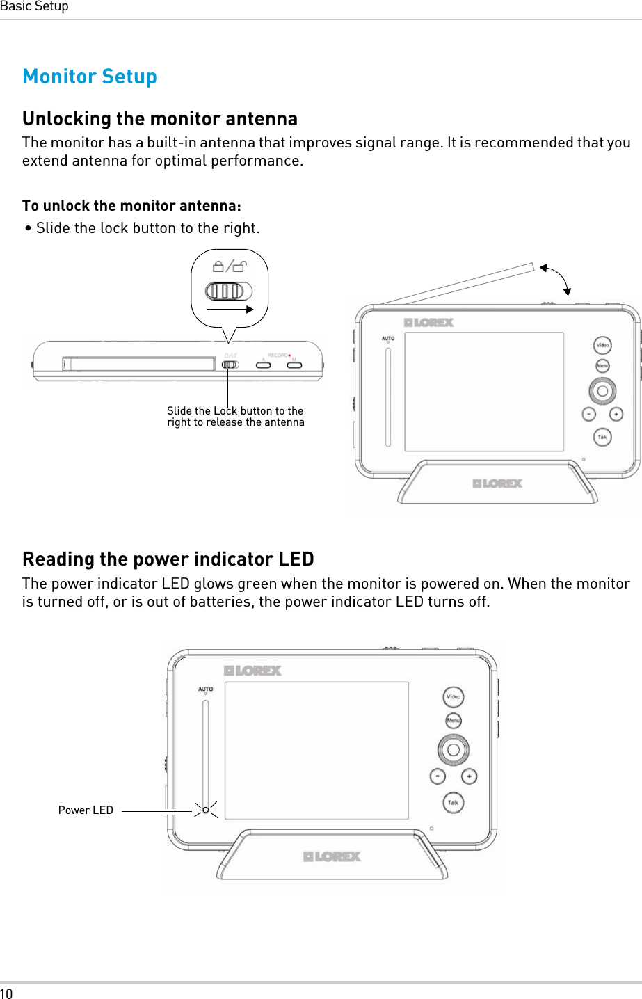 10Basic SetupMonitor SetupUnlocking the monitor antennaThe monitor has a built-in antenna that improves signal range. It is recommended that you extend antenna for optimal performance.To unlock the monitor antenna:• Slide the lock button to the right. Reading the power indicator LEDThe power indicator LED glows green when the monitor is powered on. When the monitor is turned off, or is out of batteries, the power indicator LED turns off.Slide the Lock button to the right to release the antennaPower LED