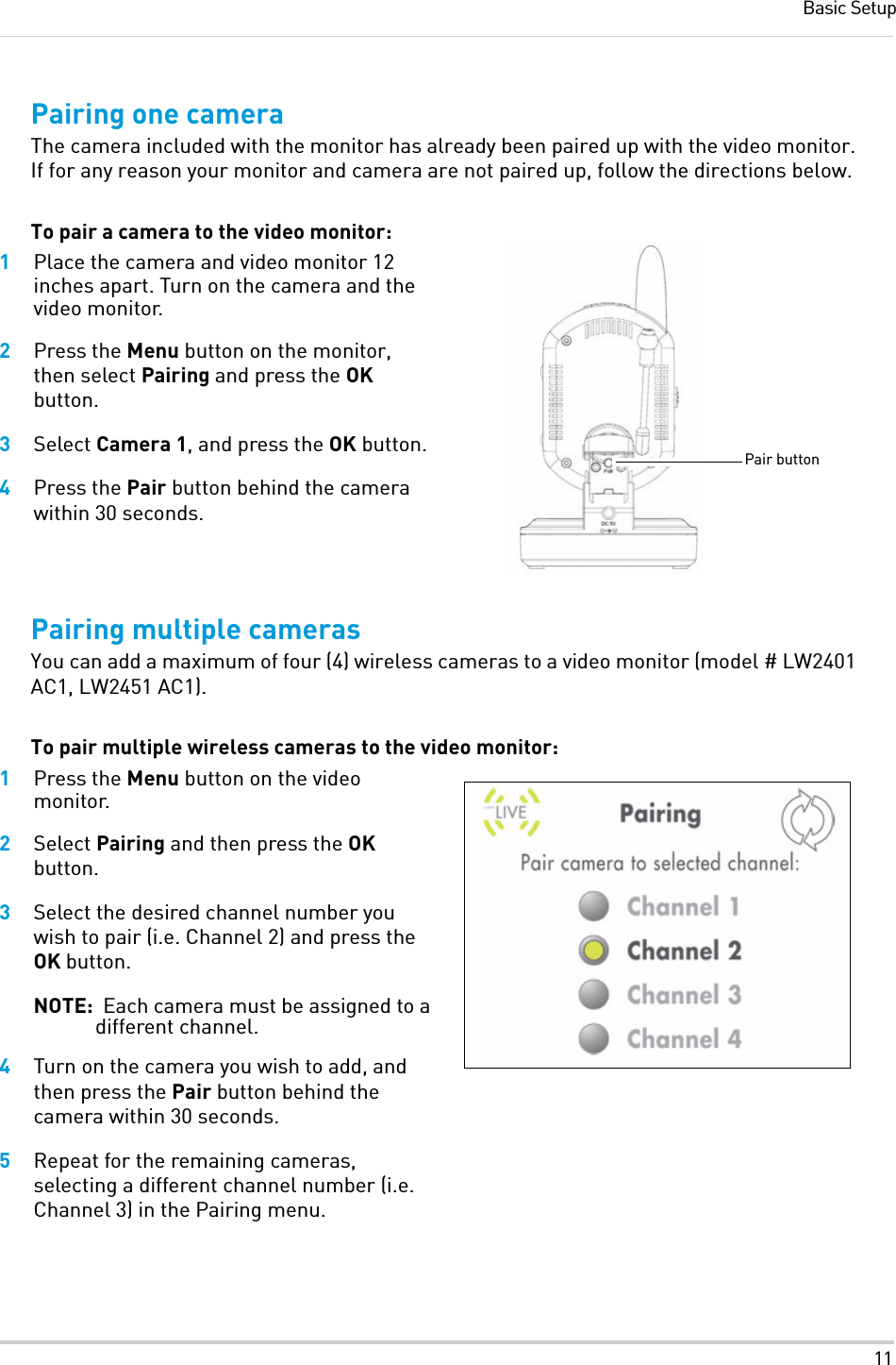 11Basic SetupPairing one cameraThe camera included with the monitor has already been paired up with the video monitor. If for any reason your monitor and camera are not paired up, follow the directions below.To pair a camera to the video monitor:1Place the camera and video monitor 12 inches apart. Turn on the camera and the video monitor.2Press the Menu button on the monitor, then select Pairing and press the OK button.3Select Camera 1, and press the OK button.4Press the Pair button behind the camera within 30 seconds.Pairing multiple camerasYou can add a maximum of four (4) wireless cameras to a video monitor (model # LW2401 AC1, LW2451 AC1).To pair multiple wireless cameras to the video monitor:1Press the Menu button on the video monitor.2Select Pairing and then press the OK button.3Select the desired channel number you wish to pair (i.e. Channel 2) and press the OK button.NOTE:  Each camera must be assigned to a different channel.4Turn on the camera you wish to add, and then press the Pair button behind the camera within 30 seconds.5Repeat for the remaining cameras, selecting a different channel number (i.e. Channel 3) in the Pairing menu.Pair button