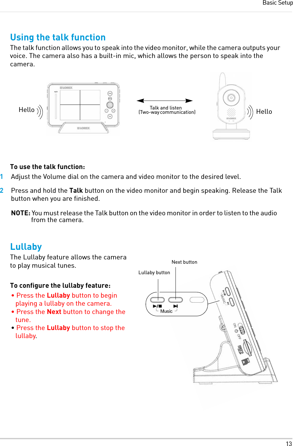 13Basic SetupUsing the talk functionThe talk function allows you to speak into the video monitor, while the camera outputs your voice. The camera also has a built-in mic, which allows the person to speak into the camera.To use the talk function:1Adjust the Volume dial on the camera and video monitor to the desired level.2Press and hold the Talk button on the video monitor and begin speaking. Release the Talk button when you are finished.NOTE: You must release the Talk button on the video monitor in order to listen to the audio from the camera.LullabyThe Lullaby feature allows the camera to play musical tunes. To configure the lullaby feature:• Press the Lullaby button to begin playing a lullaby on the camera.• Press the Next button to change the tune.• Press the Lullaby button to stop the lullaby.Hello HelloTalk and listen (Two-way communication)Lullaby buttonNext button