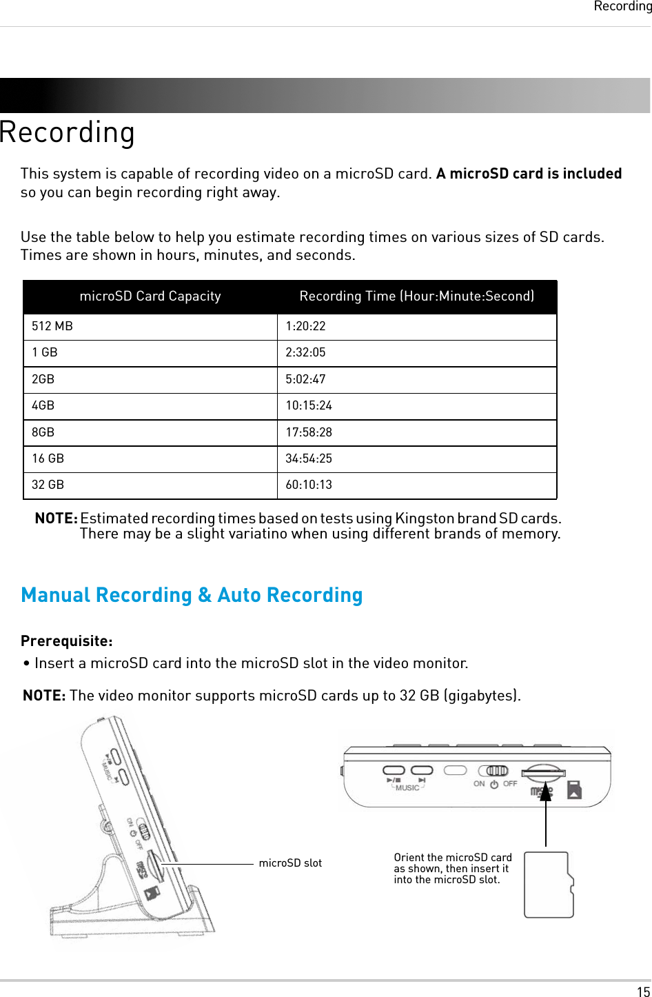 15RecordingRecordingThis system is capable of recording video on a microSD card. A microSD card is included so you can begin recording right away.Use the table below to help you estimate recording times on various sizes of SD cards. Times are shown in hours, minutes, and seconds.Manual Recording &amp; Auto RecordingPrerequisite:• Insert a microSD card into the microSD slot in the video monitor. NOTE: The video monitor supports microSD cards up to 32 GB (gigabytes).microSD Card Capacity Recording Time (Hour:Minute:Second)512 MB 1:20:221 GB 2:32:052GB 5:02:474GB 10:15:248GB 17:58:2816 GB 34:54:2532 GB 60:10:13NOTE: Estimated recording times based on tests using Kingston brand SD cards. There may be a slight variatino when using different brands of memory.microSD slot Orient the microSD card as shown, then insert it into the microSD slot.