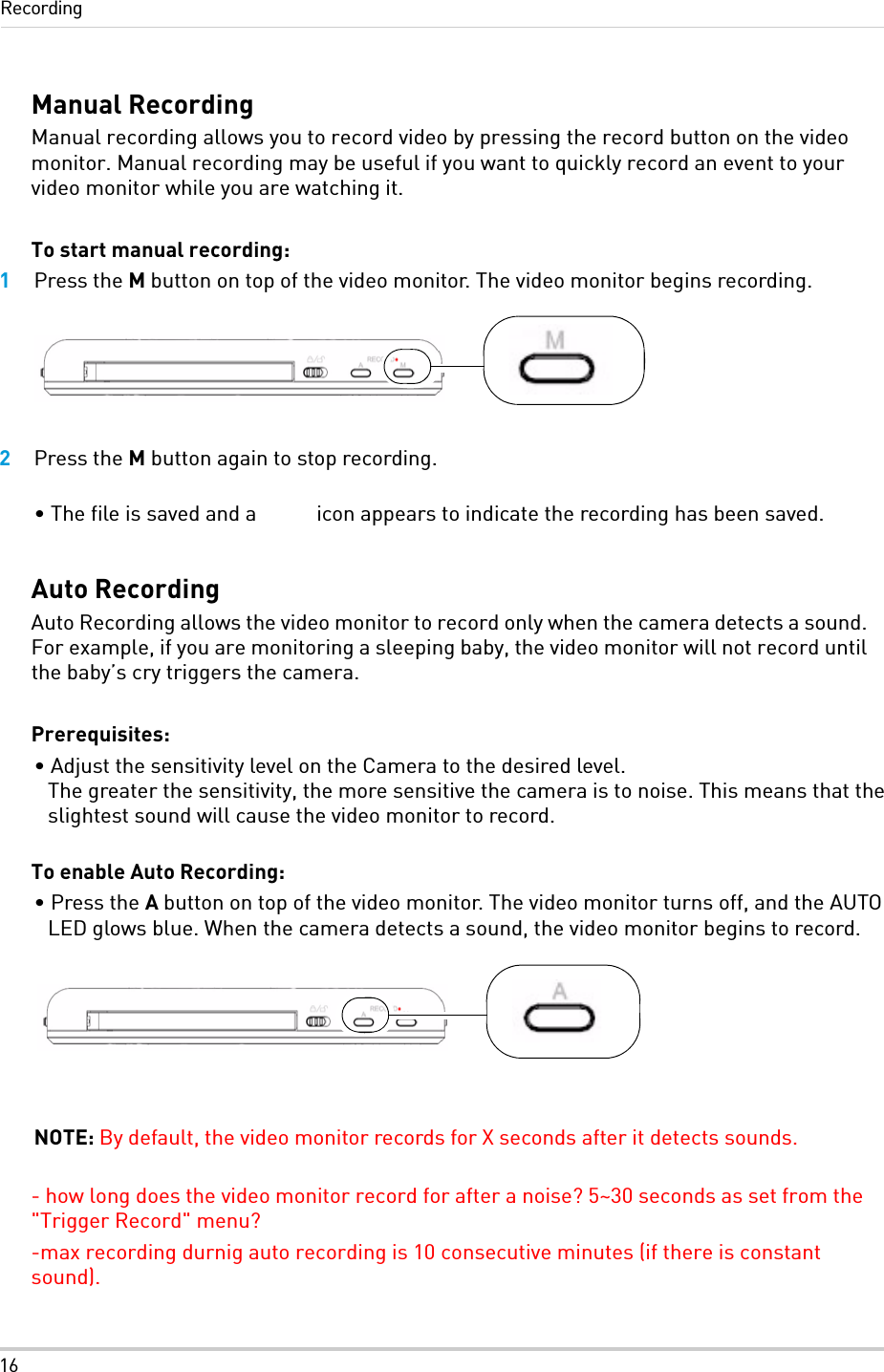 16RecordingManual RecordingManual recording allows you to record video by pressing the record button on the video monitor. Manual recording may be useful if you want to quickly record an event to your video monitor while you are watching it.To start manual recording:1Press the M button on top of the video monitor. The video monitor begins recording.2Press the M button again to stop recording.• The file is saved and a   icon appears to indicate the recording has been saved.Auto RecordingAuto Recording allows the video monitor to record only when the camera detects a sound. For example, if you are monitoring a sleeping baby, the video monitor will not record until the baby’s cry triggers the camera. Prerequisites:• Adjust the sensitivity level on the Camera to the desired level. The greater the sensitivity, the more sensitive the camera is to noise. This means that the slightest sound will cause the video monitor to record. To enable Auto Recording:• Press the A button on top of the video monitor. The video monitor turns off, and the AUTO LED glows blue. When the camera detects a sound, the video monitor begins to record.NOTE: By default, the video monitor records for X seconds after it detects sounds.- how long does the video monitor record for after a noise? 5~30 seconds as set from the &quot;Trigger Record&quot; menu?-max recording durnig auto recording is 10 consecutive minutes (if there is constant sound).