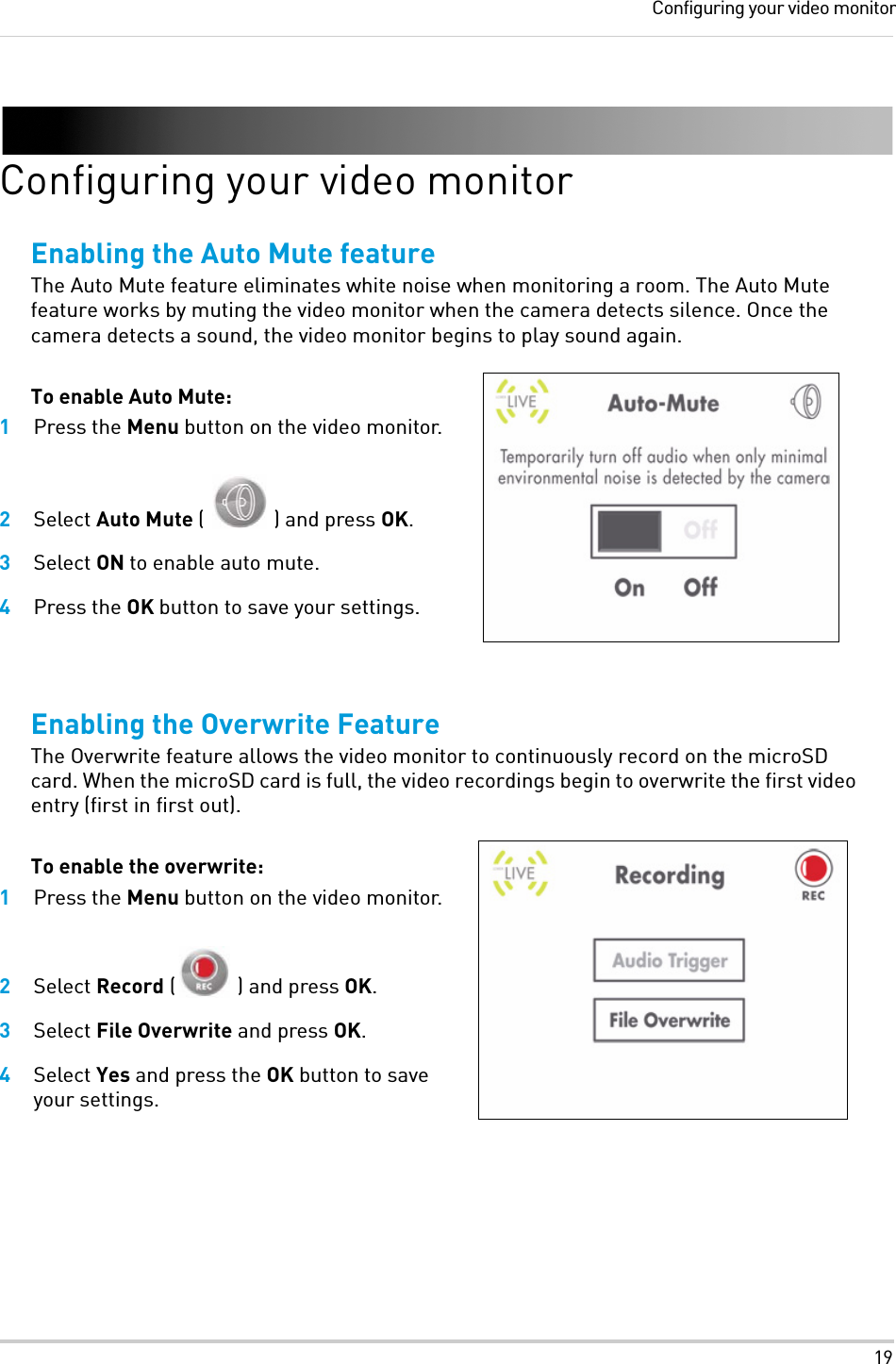 19Configuring your video monitorConfiguring your video monitorEnabling the Auto Mute featureThe Auto Mute feature eliminates white noise when monitoring a room. The Auto Mute feature works by muting the video monitor when the camera detects silence. Once the camera detects a sound, the video monitor begins to play sound again.To enable Auto Mute:1Press the Menu button on the video monitor.2Select Auto Mute ( ) and press OK.3Select ON to enable auto mute.4Press the OK button to save your settings.Enabling the Overwrite FeatureThe Overwrite feature allows the video monitor to continuously record on the microSD card. When the microSD card is full, the video recordings begin to overwrite the first video entry (first in first out).To enable the overwrite:1Press the Menu button on the video monitor.2Select Record ( ) and press OK.3Select File Overwrite and press OK.4Select Yes and press the OK button to save your settings.