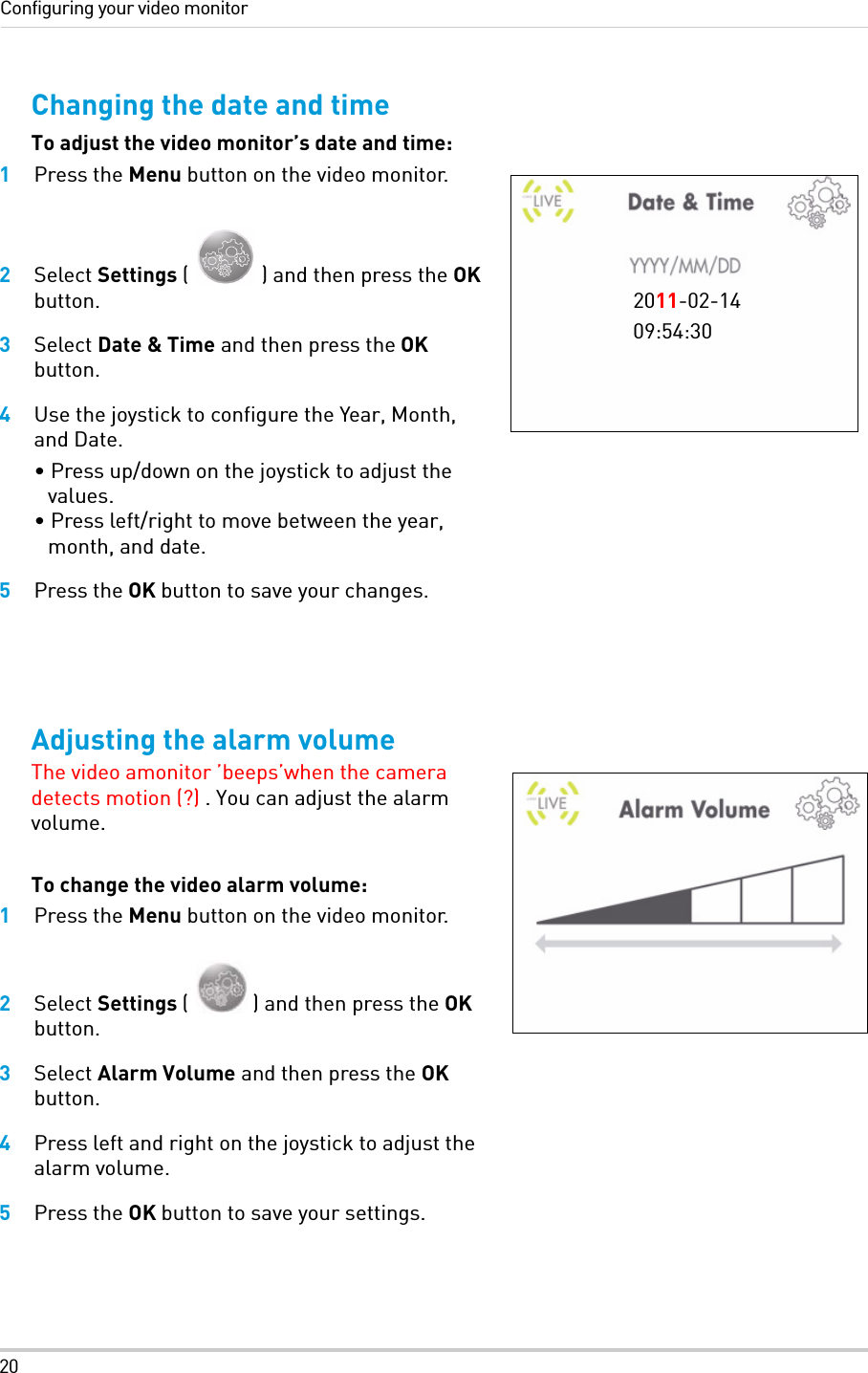 20Configuring your video monitorChanging the date and timeTo adjust the video monitor’s date and time:1Press the Menu button on the video monitor.2Select Settings ( ) and then press the OK button.3Select Date &amp; Time and then press the OK button.4Use the joystick to configure the Year, Month, and Date. • Press up/down on the joystick to adjust the values. • Press left/right to move between the year, month, and date.5Press the OK button to save your changes.Adjusting the alarm volumeThe video amonitor ’beeps’when the camera detects motion (?) . You can adjust the alarm volume.To change the video alarm volume:1Press the Menu button on the video monitor.2Select Settings ( ) and then press the OK button.3Select Alarm Volume and then press the OK button.4Press left and right on the joystick to adjust the alarm volume.5Press the OK button to save your settings.2011-02-1409:54:30