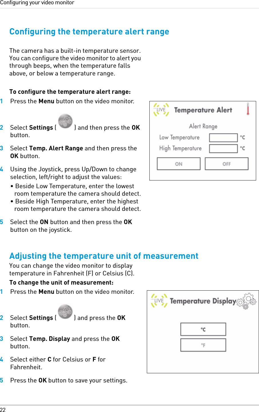 22Configuring your video monitorConfiguring the temperature alert rangeThe camera has a built-in temperature sensor. You can configure the video monitor to alert you through beeps, when the temperature falls above, or below a temperature range. To configure the temperature alert range:1Press the Menu button on the video monitor.2Select Settings ( ) and then press the OK button.3Select Temp. Alert Range and then press the OK button.4Using the Joystick, press Up/Down to change selection, left/right to adjust the values:• Beside Low Temperature, enter the lowest room temperature the camera should detect.• Beside High Temperature, enter the highest room temperature the camera should detect.5Select the ON button and then press the OK button on the joystick.Adjusting the temperature unit of measurement You can change the video monitor to display temperature in Fahrenheit (F) or Celsius (C).To change the unit of measurement:1Press the Menu button on the video monitor.2Select Settings ( ) and press the OK button.3Select Temp. Display and press the OK button.4Select either C for Celsius or F for Fahrenheit.5Press the OK button to save your settings.