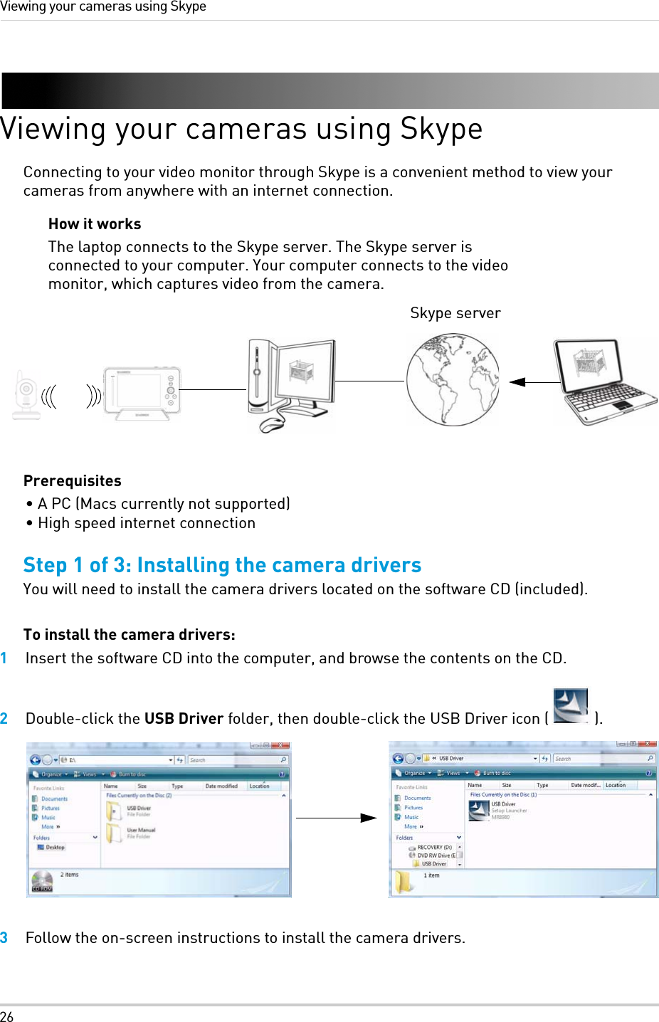 26Viewing your cameras using SkypeViewing your cameras using SkypeConnecting to your video monitor through Skype is a convenient method to view your cameras from anywhere with an internet connection.Prerequisites• A PC (Macs currently not supported)• High speed internet connectionStep 1 of 3: Installing the camera driversYou will need to install the camera drivers located on the software CD (included).To install the camera drivers:1Insert the software CD into the computer, and browse the contents on the CD.2Double-click the USB Driver folder, then double-click the USB Driver icon ( ).3Follow the on-screen instructions to install the camera drivers.Skype serverHow it worksThe laptop connects to the Skype server. The Skype server is connected to your computer. Your computer connects to the video monitor, which captures video from the camera.