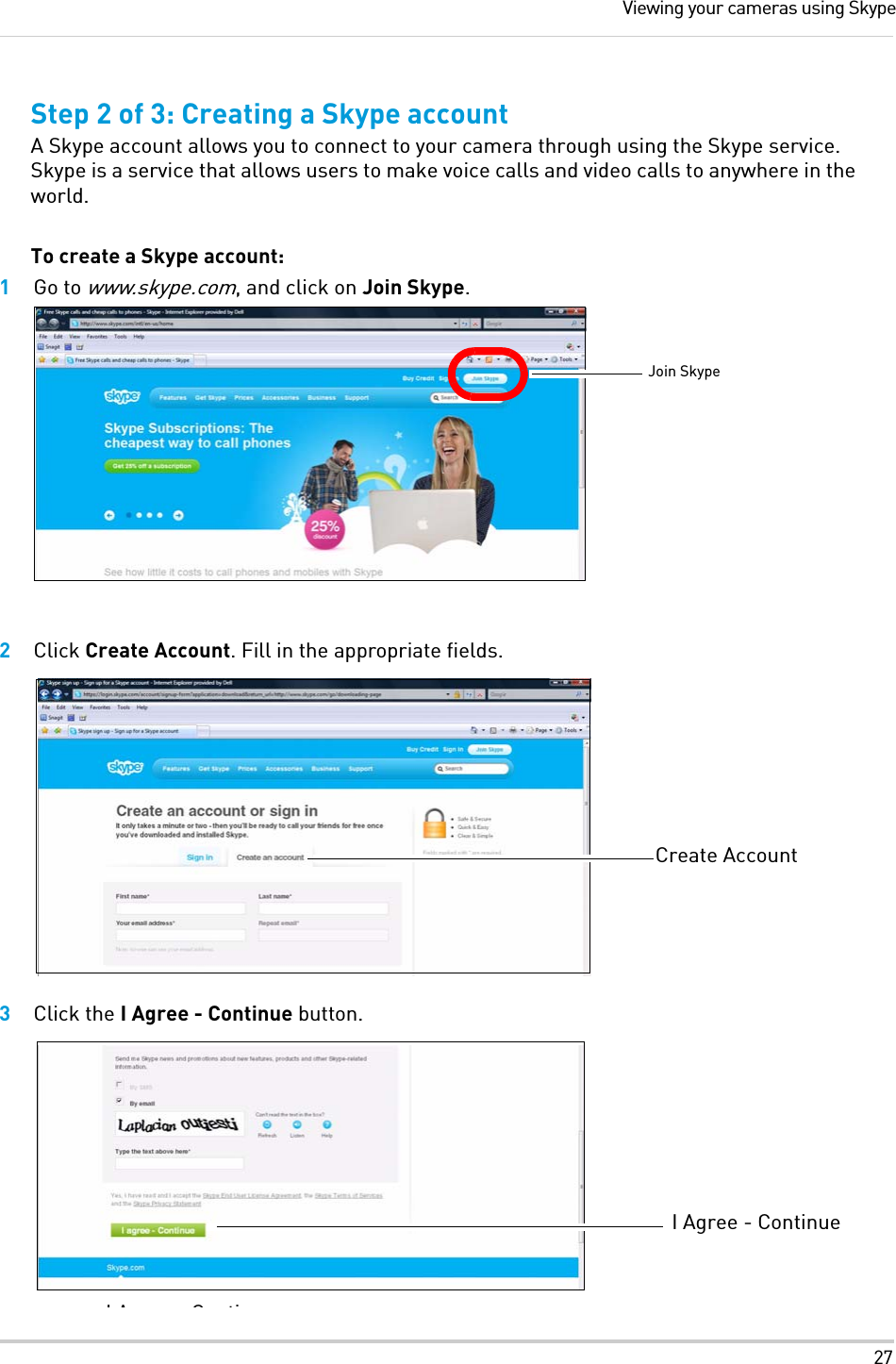 27Viewing your cameras using SkypeStep 2 of 3: Creating a Skype accountA Skype account allows you to connect to your camera through using the Skype service. Skype is a service that allows users to make voice calls and video calls to anywhere in the world. To create a Skype account:1Go to www.skype.com, and click on Join Skype.2Click Create Account. Fill in the appropriate fields. 3Click the I Agree - Continue button.Join SkypeCreate AccountIA C tiI Agree - Continue