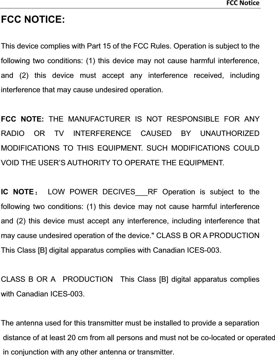 FCCNoticeFCC NOTICE: This device complies with Part 15 of the FCC Rules. Operation is subject to the following two conditions: (1) this device may not cause harmful interference, and (2) this device must accept any interference received, including interference that may cause undesired operation.   FCC NOTE: THE MANUFACTURER IS NOT RESPONSIBLE FOR ANY RADIO OR TV INTERFERENCE CAUSED BY UNAUTHORIZED MODIFICATIONS TO THIS EQUIPMENT. SUCH MODIFICATIONS COULD VOID THE USER’S AUTHORITY TO OPERATE THE EQUIPMENT. IC NOTE˖ LOW POWER DECIVES___RF Operation is subject to the following two conditions: (1) this device may not cause harmful interference and (2) this device must accept any interference, including interference that may cause undesired operation of the device.&quot; CLASS B OR A PRODUCTION This Class [B] digital apparatus complies with Canadian ICES-003. CLASS B OR A  PRODUCTION  This Class [B] digital apparatus complies with Canadian ICES-003. The antenna used for this transmitter must be installed to provide a separation distance of at least 20 cm from all persons and must not be co-located or operated in conjunction with any other antenna or transmitter.