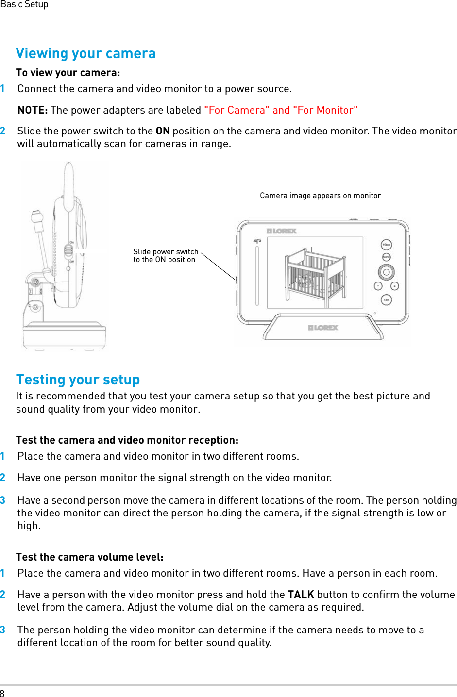 8Basic SetupViewing your cameraTo view your camera:1Connect the camera and video monitor to a power source. NOTE: The power adapters are labeled &quot;For Camera&quot; and &quot;For Monitor&quot; 2Slide the power switch to the ON position on the camera and video monitor. The video monitor will automatically scan for cameras in range.Testing your setupIt is recommended that you test your camera setup so that you get the best picture and sound quality from your video monitor.Test the camera and video monitor reception:1Place the camera and video monitor in two different rooms.2Have one person monitor the signal strength on the video monitor.3Have a second person move the camera in different locations of the room. The person holding the video monitor can direct the person holding the camera, if the signal strength is low or high.Test the camera volume level:1Place the camera and video monitor in two different rooms. Have a person in each room.2Have a person with the video monitor press and hold the TALK button to confirm the volume level from the camera. Adjust the volume dial on the camera as required.3The person holding the video monitor can determine if the camera needs to move to a different location of the room for better sound quality.Slide power switch to the ON positionCamera image appears on monitor