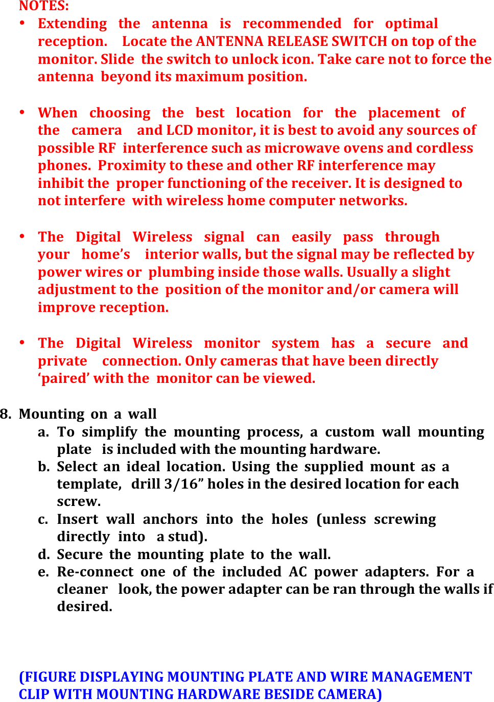 NOTES:&apos;&apos;• Extending&apos; the&apos; antenna&apos; is&apos; recommended&apos; for&apos; optimal&apos;reception.&apos; Locate&apos;the&apos;ANTENNA&apos;RELEASE&apos;SWITCH&apos;on&apos;top&apos;of&apos;the&apos;monitor.&apos;Slide&apos; the&apos;switch&apos;to&apos;unlock&apos;icon.&apos;Take&apos;care&apos;not&apos;to&apos;force&apos;the&apos;antenna&apos; beyond&apos;its&apos;maximum&apos;position.&apos;&apos;&apos;• When&apos; choosing&apos; the&apos; best&apos; location&apos; for&apos; the&apos; placement&apos; of&apos;the&apos; camera&apos; and&apos;LCD&apos;monitor,&apos;it&apos;is&apos;best&apos;to&apos;avoid&apos;any&apos;sources&apos;of&apos;possible&apos;RF&apos; interference&apos;such&apos;as&apos;microwave&apos;ovens&apos;and&apos;cordless&apos;phones.&apos; Proximity&apos;to&apos;these&apos;and&apos;other&apos;RF&apos;interference&apos;may&apos;inhibit&apos;the&apos; proper&apos;functioning&apos;of&apos;the&apos;receiver.&apos;It&apos;is&apos;designed&apos;to&apos;not&apos;interfere&apos; with&apos;wireless&apos;home&apos;computer&apos;networks.&apos;&apos;• The&apos; Digital&apos; Wireless&apos; signal&apos; can&apos; easily&apos; pass&apos; through&apos;your&apos; home’s&apos; interior&apos;walls,&apos;but&apos;the&apos;signal&apos;may&apos;be&apos;reflected&apos;by&apos;power&apos;wires&apos;or&apos; plumbing&apos;inside&apos;those&apos;walls.&apos;Usually&apos;a&apos;slight&apos;adjustment&apos;to&apos;the&apos; position&apos;of&apos;the&apos;monitor&apos;and/or&apos;camera&apos;will&apos;improve&apos;reception.&apos;&apos;&apos;• The&apos; Digital&apos; Wireless&apos; monitor&apos; system&apos; has&apos; a&apos; secure&apos; and&apos;private&apos; connection.&apos;Only&apos;cameras&apos;that&apos;have&apos;been&apos;directly&apos;‘paired’&apos;with&apos;the&apos; monitor&apos;can&apos;be&apos;viewed.&apos;&apos;8. Mounting&apos; on&apos; a&apos; wall&apos;a. To&apos; simplify&apos; the&apos; mounting&apos; process,&apos; a&apos; custom&apos; wall&apos; mounting&apos;plate&apos; is&apos;included&apos;with&apos;the&apos;mounting&apos;hardware.&apos;&apos;b. Select&apos; an&apos; ideal&apos; location.&apos; Using&apos; the&apos; supplied&apos; mount&apos; as&apos; a&apos;template,&apos; drill&apos;3/16”&apos;holes&apos;in&apos;the&apos;desired&apos;location&apos;for&apos;each&apos;screw.&apos;&apos;c. Insert&apos; wall&apos; anchors&apos; into&apos; the&apos; holes&apos; (unless&apos; screwing&apos;directly&apos; into&apos; a&apos;stud).&apos;d. Secure&apos; the&apos; mounting&apos; plate&apos; to&apos; the&apos; wall.&apos; &apos;e. Re&gt;connect&apos; one&apos; of&apos; the&apos; included&apos; AC&apos; power&apos; adapters.&apos; For&apos; a&apos;cleaner&apos; look,&apos;the&apos;power&apos;adapter&apos;can&apos;be&apos;ran&apos;through&apos;the&apos;walls&apos;if&apos;desired.&apos;&apos;&apos;(FIGURE&apos;DISPLAYING&apos;MOUNTING&apos;PLATE&apos;AND&apos;WIRE&apos;MANAGEMENT&apos;CLIP&apos;WITH&apos;MOUNTING&apos;HARDWARE&apos;BESIDE&apos;CAMERA)&apos;