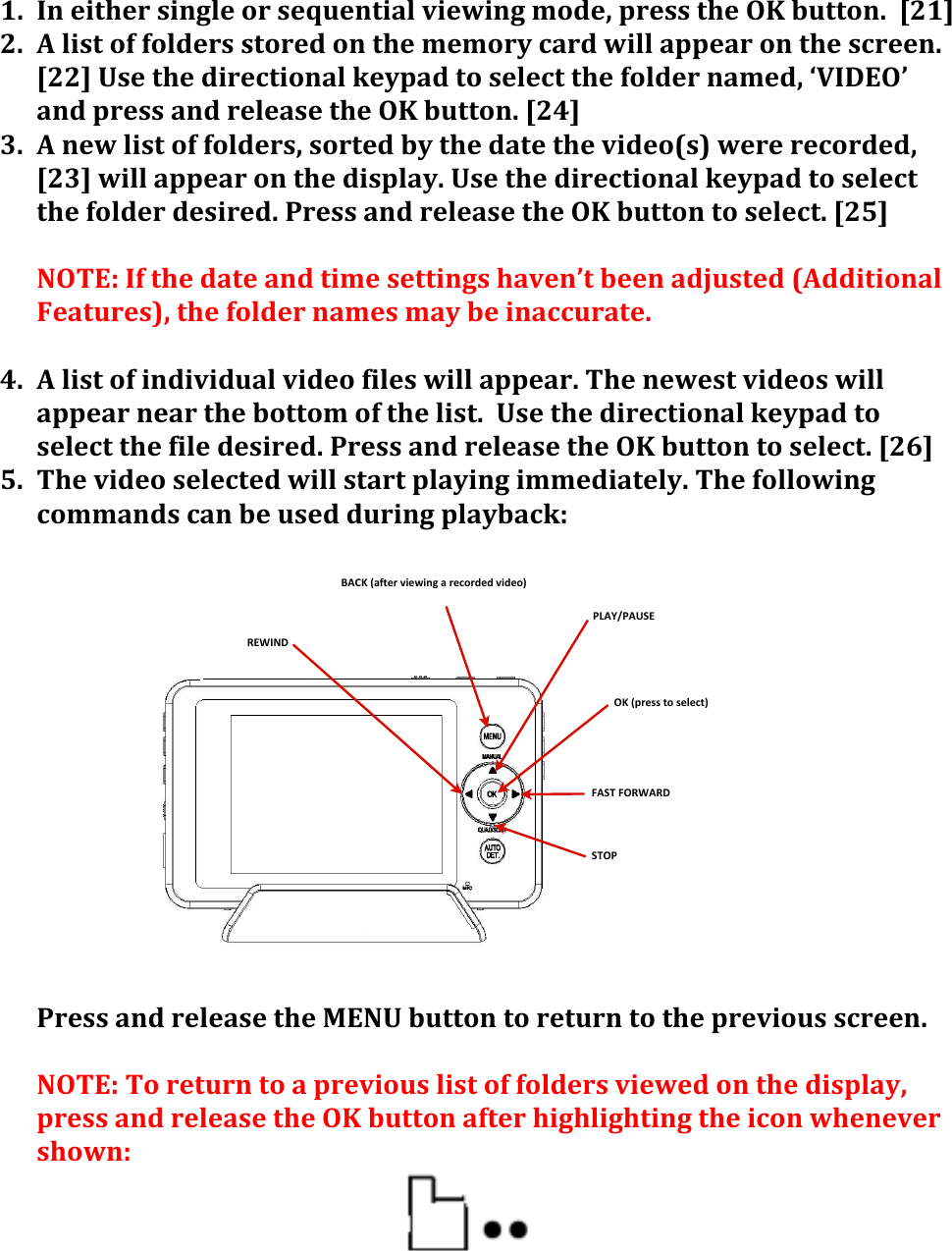 PLAY/PAUSEFAST+FORWARDBACK+(after+viewing+a+recorded+video)REWIND+STOPOK+(press+to+select)1. In&apos;either&apos;single&apos;or&apos;sequential&apos;viewing&apos;mode,&apos;press&apos;the&apos;OK&apos;button.&apos;&apos;[21]&apos;2. A&apos;list&apos;of&apos;folders&apos;stored&apos;on&apos;the&apos;memory&apos;card&apos;will&apos;appear&apos;on&apos;the&apos;screen.&apos;&apos;[22]&apos;Use&apos;the&apos;directional&apos;keypad&apos;to&apos;select&apos;the&apos;folder&apos;named,&apos;‘VIDEO’&apos;and&apos;press&apos;and&apos;release&apos;the&apos;OK&apos;button.&apos;[24]&apos;3. A&apos;new&apos;list&apos;of&apos;folders,&apos;sorted&apos;by&apos;the&apos;date&apos;the&apos;video(s)&apos;were&apos;recorded,&apos;[23]&apos;will&apos;appear&apos;on&apos;the&apos;display.&apos;Use&apos;the&apos;directional&apos;keypad&apos;to&apos;select&apos;the&apos;folder&apos;desired.&apos;Press&apos;and&apos;release&apos;the&apos;OK&apos;button&apos;to&apos;select.&apos;[25]&apos;&apos;NOTE:&apos;If&apos;the&apos;date&apos;and&apos;time&apos;settings&apos;haven’t&apos;been&apos;adjusted&apos;(Additional&apos;Features),&apos;the&apos;folder&apos;names&apos;may&apos;be&apos;inaccurate.&apos;&apos;4. A&apos;list&apos;of&apos;individual&apos;video&apos;files&apos;will&apos;appear.&apos;The&apos;newest&apos;videos&apos;will&apos;appear&apos;near&apos;the&apos;bottom&apos;of&apos;the&apos;list.&apos;&apos;Use&apos;the&apos;directional&apos;keypad&apos;to&apos;select&apos;the&apos;file&apos;desired.&apos;Press&apos;and&apos;release&apos;the&apos;OK&apos;button&apos;to&apos;select.&apos;[26]&apos;5. The&apos;video&apos;selected&apos;will&apos;start&apos;playing&apos;immediately.&apos;The&apos;following&apos;commands&apos;can&apos;be&apos;used&apos;during&apos;playback:&apos;&apos;&apos;&apos;&apos;&apos;&apos;&apos;&apos;&apos;&apos;&apos;&apos;&apos;&apos;Press&apos;and&apos;release&apos;the&apos;MENU&apos;button&apos;to&apos;return&apos;to&apos;the&apos;previous&apos;screen.&apos;&apos;NOTE:&apos;To&apos;return&apos;to&apos;a&apos;previous&apos;list&apos;of&apos;folders&apos;viewed&apos;on&apos;the&apos;display,&apos;press&apos;and&apos;release&apos;the&apos;OK&apos;button&apos;after&apos;highlighting&apos;the&apos;icon&apos;whenever&apos;shown:&apos;&apos;&apos;&apos;&apos;&apos;