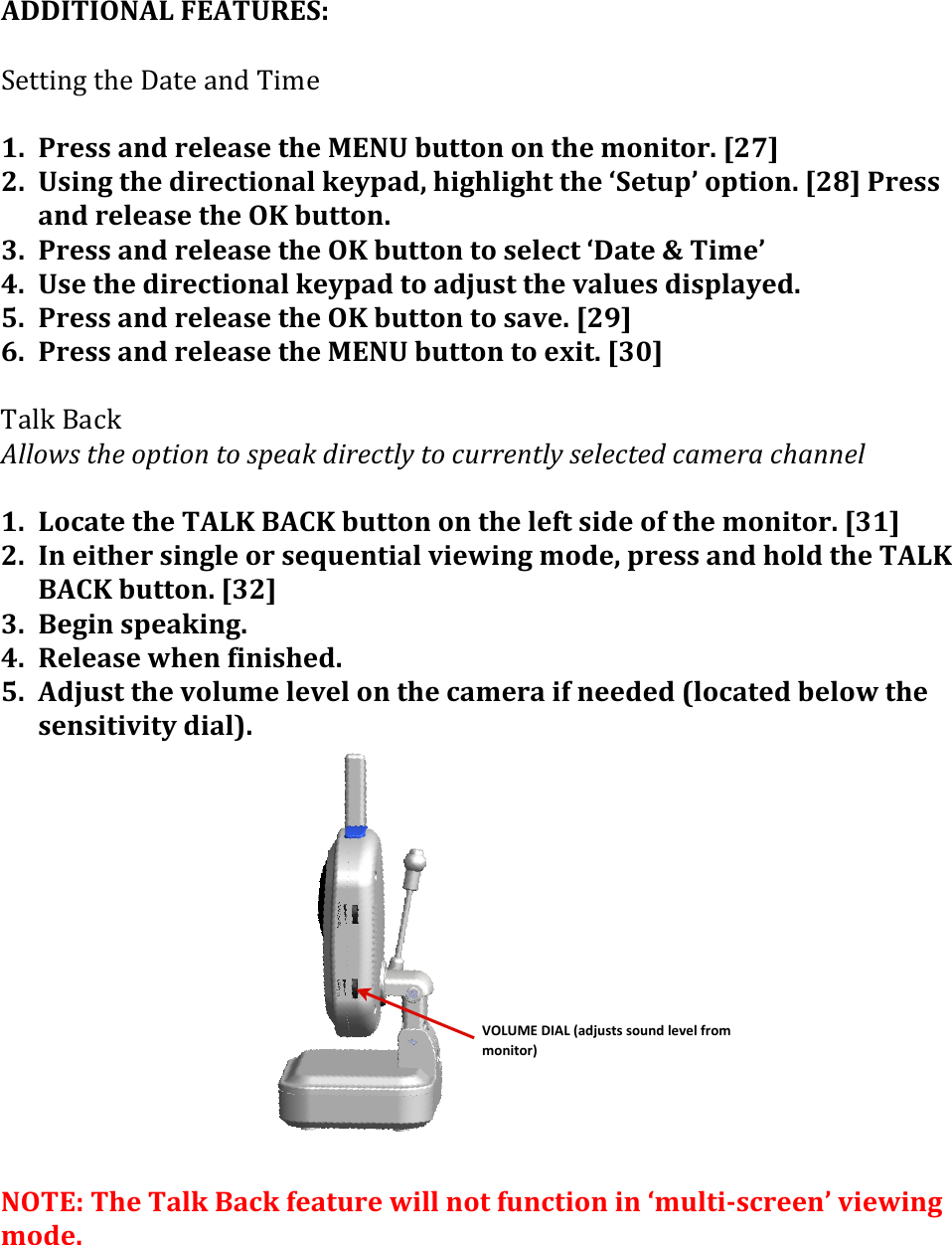 VOLUME&apos;DIAL&apos;(adjusts&apos;sound&apos;level&apos;from&apos;monitor)ADDITIONAL&apos;FEATURES:&apos;!G$//.-1&amp;/M$&amp;&gt;4/$&amp;4-#&amp;N.,$&amp;&amp;1. Press&apos;and&apos;release&apos;the&apos;MENU&apos;button&apos;on&apos;the&apos;monitor.&apos;[27](2. Using&apos;the&apos;directional&apos;keypad,&apos;highlight&apos;the&apos;‘Setup’&apos;option.&apos;[28]&apos;Press&apos;and&apos;release&apos;the&apos;OK&apos;button.(3. Press&apos;and&apos;release&apos;the&apos;OK&apos;button&apos;to&apos;select&apos;‘Date&apos;&amp;&apos;Time’(4. Use&apos;the&apos;directional&apos;keypad&apos;to&apos;adjust&apos;the&apos;values&apos;displayed.(5. Press&apos;and&apos;release&apos;the&apos;OK&apos;button&apos;to&apos;save.&apos;[29](6. Press&apos;and&apos;release&apos;the&apos;MENU&apos;button&apos;to&apos;exit.&apos;[30](&amp;N4%L&amp;O49L&amp;C%%.A&amp;(1:$(.01&quot;./(1.(&amp;0$+N(-&quot;#$)1%&apos;(1.(),##$/1%&apos;(&amp;$%$)1$-()+?$#+():+//$%((1. Locate&apos;the&apos;TALK&apos;BACK&apos;button&apos;on&apos;the&apos;left&apos;side&apos;of&apos;the&apos;monitor.&apos;[31]&apos;2. In&apos;either&apos;single&apos;or&apos;sequential&apos;viewing&apos;mode,&apos;press&apos;and&apos;hold&apos;the&apos;TALK&apos;BACK&apos;button.&apos;[32]&apos;3. Begin&apos;speaking.&apos;&apos;4. Release&apos;when&apos;finished.&apos;5. Adjust&apos;the&apos;volume&apos;level&apos;on&apos;the&apos;camera&apos;if&apos;needed&apos;(located&apos;below&apos;the&apos;sensitivity&apos;dial).&apos;&apos;&apos;&apos;&apos;&apos;&apos;&apos;&apos;&apos;&apos;&apos;&apos;&apos;NOTE:&apos;The&apos;Talk&apos;Back&apos;feature&apos;will&apos;not&apos;function&apos;in&apos;‘multi&gt;screen’&apos;viewing&apos;mode.&apos;&apos;&apos;&amp;&amp;