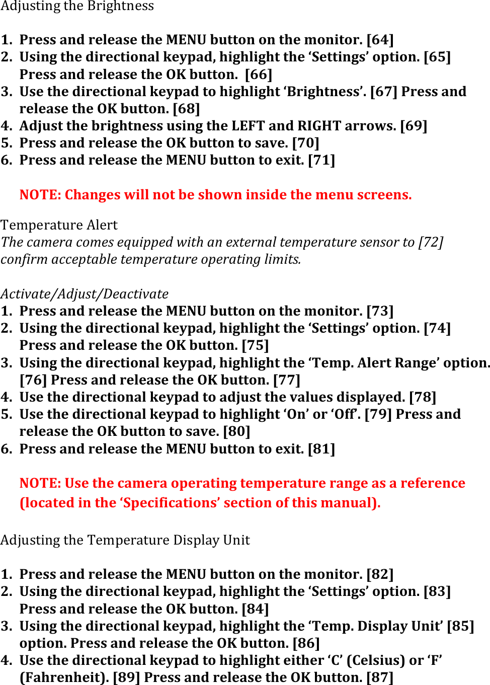 K#853/.-1&amp;/M$&amp;O0.1M/-$33&amp;&apos;1. Press&apos;and&apos;release&apos;the&apos;MENU&apos;button&apos;on&apos;the&apos;monitor.&apos;[64]&apos;2. Using&apos;the&apos;directional&apos;keypad,&apos;highlight&apos;the&apos;‘Settings’&apos;option.&apos;[65]&apos;Press&apos;and&apos;release&apos;the&apos;OK&apos;button.&apos;&apos;[66]&apos;3. Use&apos;the&apos;directional&apos;keypad&apos;to&apos;highlight&apos;‘Brightness’.&apos;[67]&apos;Press&apos;and&apos;release&apos;the&apos;OK&apos;button.&apos;[68]&apos;4. Adjust&apos;the&apos;brightness&apos;using&apos;the&apos;LEFT&apos;and&apos;RIGHT&apos;arrows.&apos;[69]&apos;5. Press&apos;and&apos;release&apos;the&apos;OK&apos;button&apos;to&apos;save.&apos;[70]&apos;6. Press&apos;and&apos;release&apos;the&apos;MENU&apos;button&apos;to&apos;exit.&apos;[71]&apos;&apos;NOTE:&apos;Changes&apos;will&apos;not&apos;be&apos;shown&apos;inside&apos;the&apos;menu&apos;screens.&apos;N$,:$04/50$&amp;K%$0/&amp;Q:$()+?$#+().?$&amp;($R,&quot;00$-(A&quot;1:(+/($O1$#/+%(1$?0$#+1,#$(&amp;$/&amp;.#(1.(SPTU()./5&quot;#?(+))$01+7%$(1$?0$#+1,#$(.0$#+1&quot;/9(%&quot;?&quot;1&amp;H((&apos;C)1&quot;*+1$JC-I,&amp;1JK$+)1&quot;*+1$(1. Press&apos;and&apos;release&apos;the&apos;MENU&apos;button&apos;on&apos;the&apos;monitor.&apos;[73]&apos;2. Using&apos;the&apos;directional&apos;keypad,&apos;highlight&apos;the&apos;‘Settings’&apos;option.&apos;[74]&apos;Press&apos;and&apos;release&apos;the&apos;OK&apos;button.&apos;[75]&apos;3. Using&apos;the&apos;directional&apos;keypad,&apos;highlight&apos;the&apos;‘Temp.&apos;Alert&apos;Range’&apos;option.&apos;[76]&apos;Press&apos;and&apos;release&apos;the&apos;OK&apos;button.&apos;[77]&apos;4. Use&apos;the&apos;directional&apos;keypad&apos;to&apos;adjust&apos;the&apos;values&apos;displayed.&apos;[78]&apos;5. Use&apos;the&apos;directional&apos;keypad&apos;to&apos;highlight&apos;‘On’&apos;or&apos;‘Off’.&apos;[79]&apos;Press&apos;and&apos;release&apos;the&apos;OK&apos;button&apos;to&apos;save.&apos;[80]&apos;6. Press&apos;and&apos;release&apos;the&apos;MENU&apos;button&apos;to&apos;exit.&apos;[81]&apos;&apos;NOTE:&apos;Use&apos;the&apos;camera&apos;operating&apos;temperature&apos;range&apos;as&apos;a&apos;reference&apos;(located&apos;in&apos;the&apos;‘Specifications’&apos;section&apos;of&apos;this&apos;manual).&apos;&apos;K#853/.-1&amp;/M$&amp;N$,:$04/50$&amp;&gt;.3:%4H&amp;2-./(&apos;1. Press&apos;and&apos;release&apos;the&apos;MENU&apos;button&apos;on&apos;the&apos;monitor.&apos;[82]&apos;2. Using&apos;the&apos;directional&apos;keypad,&apos;highlight&apos;the&apos;‘Settings’&apos;option.&apos;[83]&apos;Press&apos;and&apos;release&apos;the&apos;OK&apos;button.&apos;[84]&apos;3. Using&apos;the&apos;directional&apos;keypad,&apos;highlight&apos;the&apos;‘Temp.&apos;Display&apos;Unit’&apos;[85]&apos;option.&apos;Press&apos;and&apos;release&apos;the&apos;OK&apos;button.&apos;[86]&apos;4. Use&apos;the&apos;directional&apos;keypad&apos;to&apos;highlight&apos;either&apos;‘C’&apos;(Celsius)&apos;or&apos;‘F’&apos;(Fahrenheit).&apos;[89]&apos;Press&apos;and&apos;release&apos;the&apos;OK&apos;button.&apos;[87]&apos;