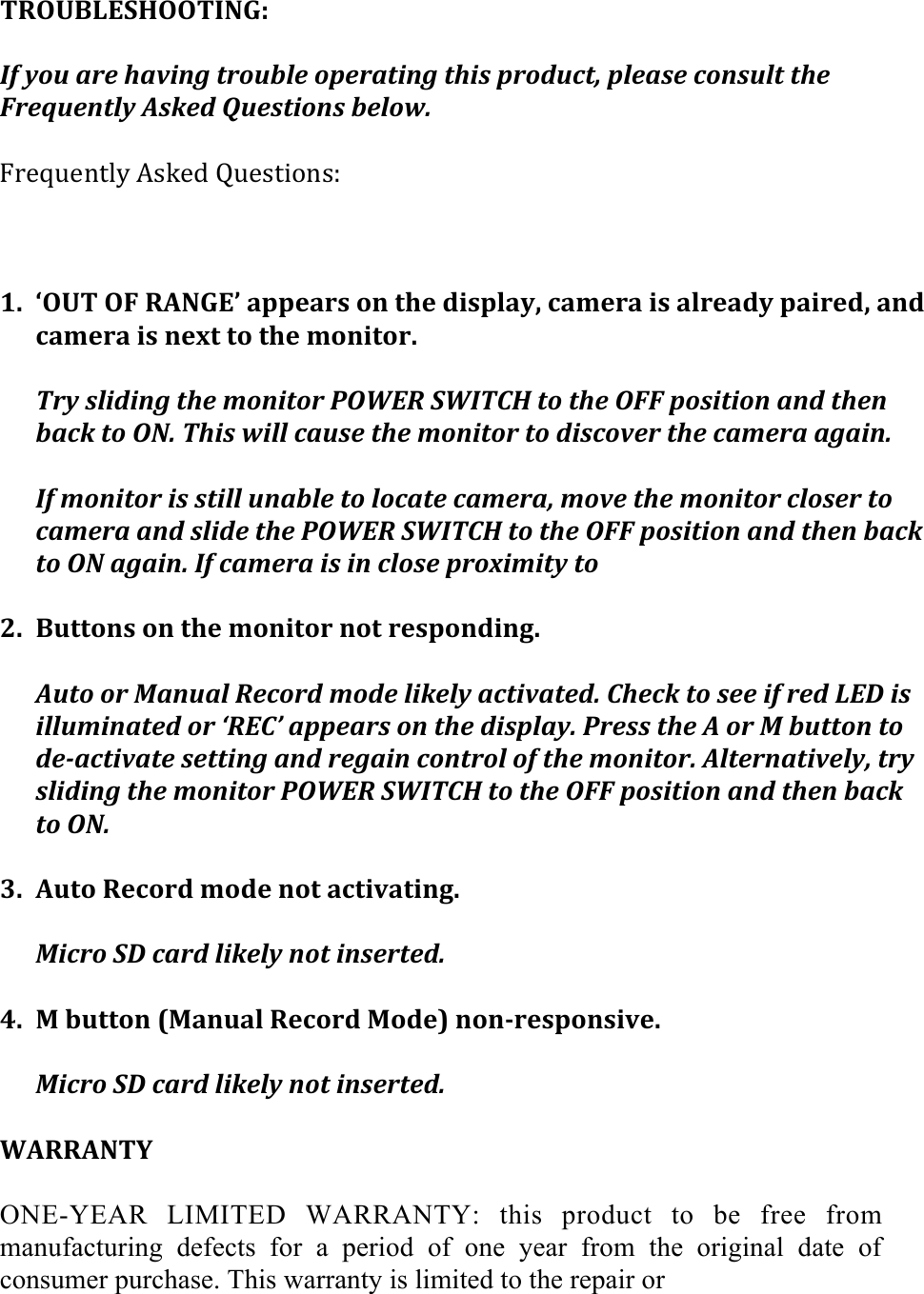 TROUBLESHOOTING:&apos; &apos; If%you%are%having%trouble%operating%this%product,%please%consult%the%Frequently%Asked%Questions%below.%% &apos;R0$Y5$-/%H&amp;K3L$#&amp;Z5$3/.&quot;-3f&amp;&apos;1. ‘OUT&apos;OF&apos;RANGE’&apos;appears&apos;on&apos;the&apos;display,&apos;camera&apos;is&apos;already&apos;paired,&apos;and&apos;camera&apos;is&apos;next&apos;to&apos;the&apos;monitor.&apos;&apos;Try%sliding%the%monitor%POWER%SWITCH%to%the%OFF%position%and%then%back%to%ON.%This%will%cause%the%monitor%to%discover%the%camera%again.% % If%monitor%is%still%unable%to%locate%camera,%move%the%monitor%closer%to%camera%and%slide%the%POWER%SWITCH%to%the%OFF%position%and%then%back%to%ON%again.%If%camera%is%in%close%proximity%to% &apos;2. Buttons&apos;on&apos;the&apos;monitor&apos;not&apos;responding.&apos; &apos;Auto%or%Manual%Record%mode%likely%activated.%Check%to%see%if%red%LED%is%illuminated%or%‘REC’%appears%on%the%display.%Press%the%A%or%M%button%to%de6activate%setting%and%regain%control%of%the%monitor.%Alternatively,%try%sliding%the%monitor%POWER%SWITCH%to%the%OFF%position%and%then%back%to%ON.% %3. Auto&apos;Record&apos;mode&apos;not&apos;activating.&apos; &apos; Micro%SD%card%likely%not%inserted.%% %4. M&apos;button&apos;(Manual&apos;Record&apos;Mode)&apos;non&gt;responsive.&apos;&apos; &apos;Micro%SD%card%likely%not%inserted.%%&apos;WARRANTY&apos; &apos;ONE-YEAR  LIMITED  WARRANTY:  this  product  to  be  free  from manufacturing  defects  for  a  period  of  one  year  from  the  original  date  of consumer purchase. This warranty is limited to the repair or 