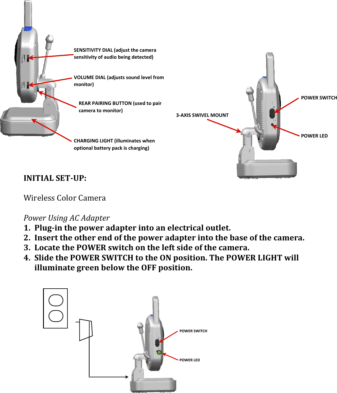 POWER&amp;SWITCHPOWER&amp;LEDVOLUME&apos;DIAL&apos;(adjusts&apos;sound&apos;level&apos;from&apos;monitor)CHARGING&apos;LIGHT&apos;(illuminates&apos;when&apos;optional&apos;battery&apos;pack&apos;is&apos;charging)SENSITIVITY&apos;DIAL&apos;(adjust&apos;the&apos;camera&apos;sensitivity&apos;of&apos;audio&apos;being&apos;detected)REAR&apos;PAIRING&apos;BUTTON&apos;(used&apos;to&apos;pair&apos;camera&apos;to&apos;monitor)&amp;&amp;&amp;&amp;&amp;&amp;&amp;&amp;&amp;&amp;&amp;&amp;&amp;&amp;&amp;&amp;&amp;INITIAL&apos;SET&gt;UP:!&apos;D.0$%$33&amp;=&quot;%&quot;0&amp;=4,$04&amp;&amp;&amp;@.A$#(B&amp;&quot;/9(CD(C-+01$#(1. Plug&gt;in&apos;the&apos;power&apos;adapter&apos;into&apos;an&apos;electrical&apos;outlet.&apos;2. Insert&apos;the&apos;other&apos;end&apos;of&apos;the&apos;power&apos;adapter&apos;into&apos;the&apos;base&apos;of&apos;the&apos;camera.&apos;3. Locate&apos;the&apos;POWER&apos;switch&apos;on&apos;the&apos;left&apos;side&apos;of&apos;the&apos;camera.&apos;4. Slide&apos;the&apos;POWER&apos;SWITCH&apos;to&apos;the&apos;ON&apos;position.&apos;The&apos;POWER&apos;LIGHT&apos;will&apos;illuminate&apos;green&apos;below&apos;the&apos;OFF&apos;position.&apos;&apos;&apos;&apos;&apos;&apos;&apos;&apos;&apos;&apos;&apos;&apos;&apos;(POWER&amp;SWITCHPOWER&amp;LED3/AXIS&amp;SWIVEL&amp;MOUNT