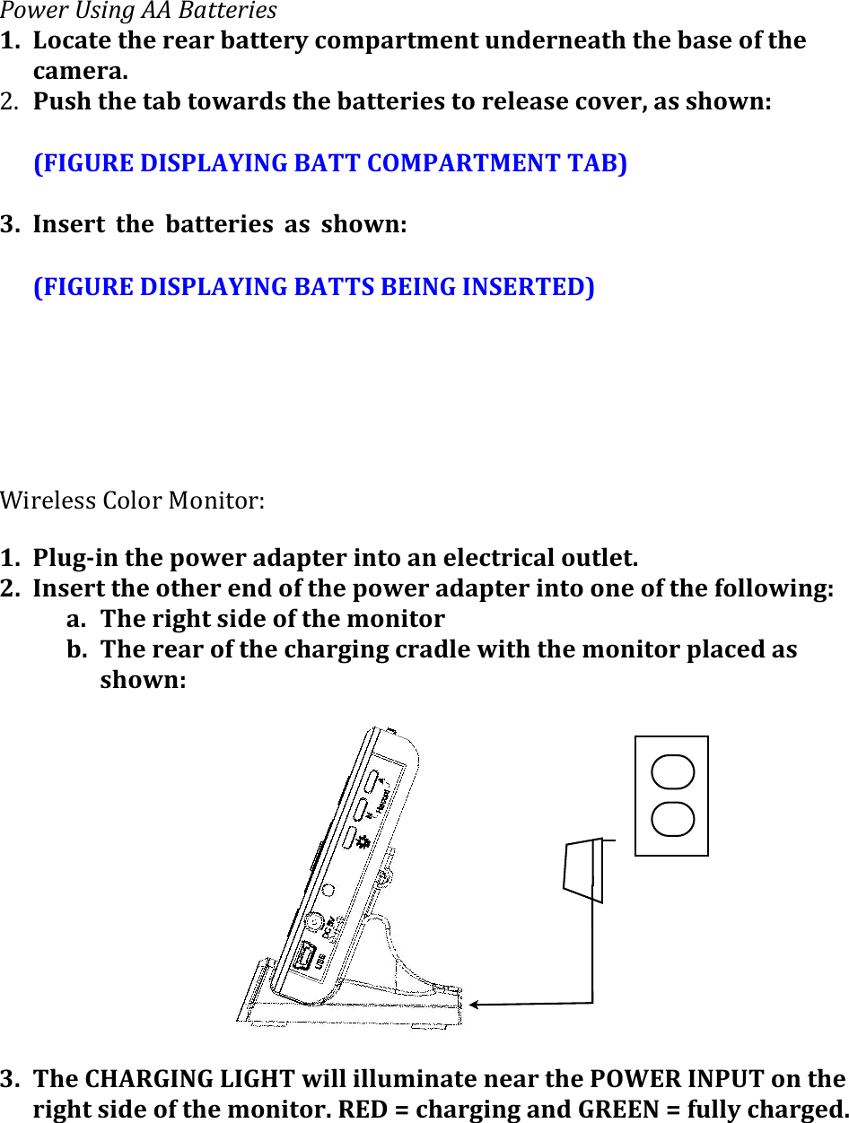 @.A$#(B&amp;&quot;/9(CC(E+11$#&quot;$&amp;(1. Locate&apos;the&apos;rear&apos;battery&apos;compartment&apos;underneath&apos;the&apos;base&apos;of&apos;the&apos;camera.&apos;)7 Push&apos;the&apos;tab&apos;towards&apos;the&apos;batteries&apos;to&apos;release&apos;cover,&apos;as&apos;shown:&amp;&amp;(FIGURE&apos;DISPLAYING&apos;BATT&apos;COMPARTMENT&apos;TAB)&apos;&amp;3. Insert&apos; the&apos; batteries&apos; as&apos; shown:&apos;((FIGURE&apos;DISPLAYING&apos;BATTS&apos;BEING&apos;INSERTED)&apos;&amp;&amp;&apos;D.0$%$33&amp;=&quot;%&quot;0&amp;!&quot;-./&quot;0f&amp;1. Plug&gt;in&apos;the&apos;power&apos;adapter&apos;into&apos;an&apos;electrical&apos;outlet.&apos;2. Insert&apos;the&apos;other&apos;end&apos;of&apos;the&apos;power&apos;adapter&apos;into&apos;one&apos;of&apos;the&apos;following:&apos;a. The&apos;right&apos;side&apos;of&apos;the&apos;monitor&apos;b. The&apos;rear&apos;of&apos;the&apos;charging&apos;cradle&apos;with&apos;the&apos;monitor&apos;placed&apos;as&apos;shown:&apos;&apos; &apos; &apos; &apos; &apos; &apos; &apos; &apos; &apos; &apos; &apos;&apos;3. The&apos;CHARGING&apos;LIGHT&apos;will&apos;illuminate&apos;near&apos;the&apos;POWER&apos;INPUT&apos;on&apos;the&apos;right&apos;side&apos;of&apos;the&apos;monitor.&apos;RED&apos;=&apos;charging&apos;and&apos;GREEN&apos;=&apos;fully&apos;charged.&apos; &apos;&apos; &apos;