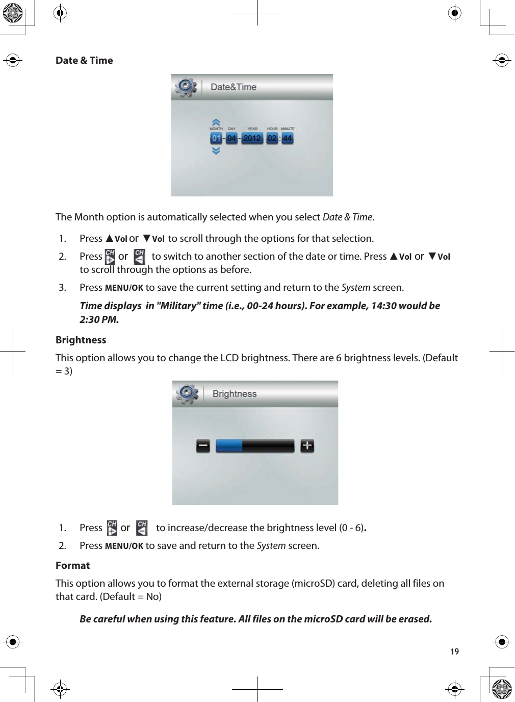 19Date &amp; TimeThe Month option is automatically selected when you select Date &amp; Time.1. Press ŸVolRUźVolto scroll through the options for that selection.2. Press  or to switch to another section of the date or time. Press ŸVolRUźVolto scroll through the options as before.3. PressMENU/OK to save the current setting and return to the System screen.Time displays  in &quot;Military&quot; time (i.e., 00-24 hours). For example, 14:30 would be 2:30 PM.BrightnessThis option allows you to change the LCD brightness. There are 6 brightness levels. (Default = 3) 1. Press  or  to increase/decrease the brightness level (0 - 6).2. PressMENU/OK to save and return to the System screen.FormatThis option allows you to format the external storage (microSD) card, deleting all files on that card. (Default = No)Be careful when using this feature. All files on the microSD card will be erased.
