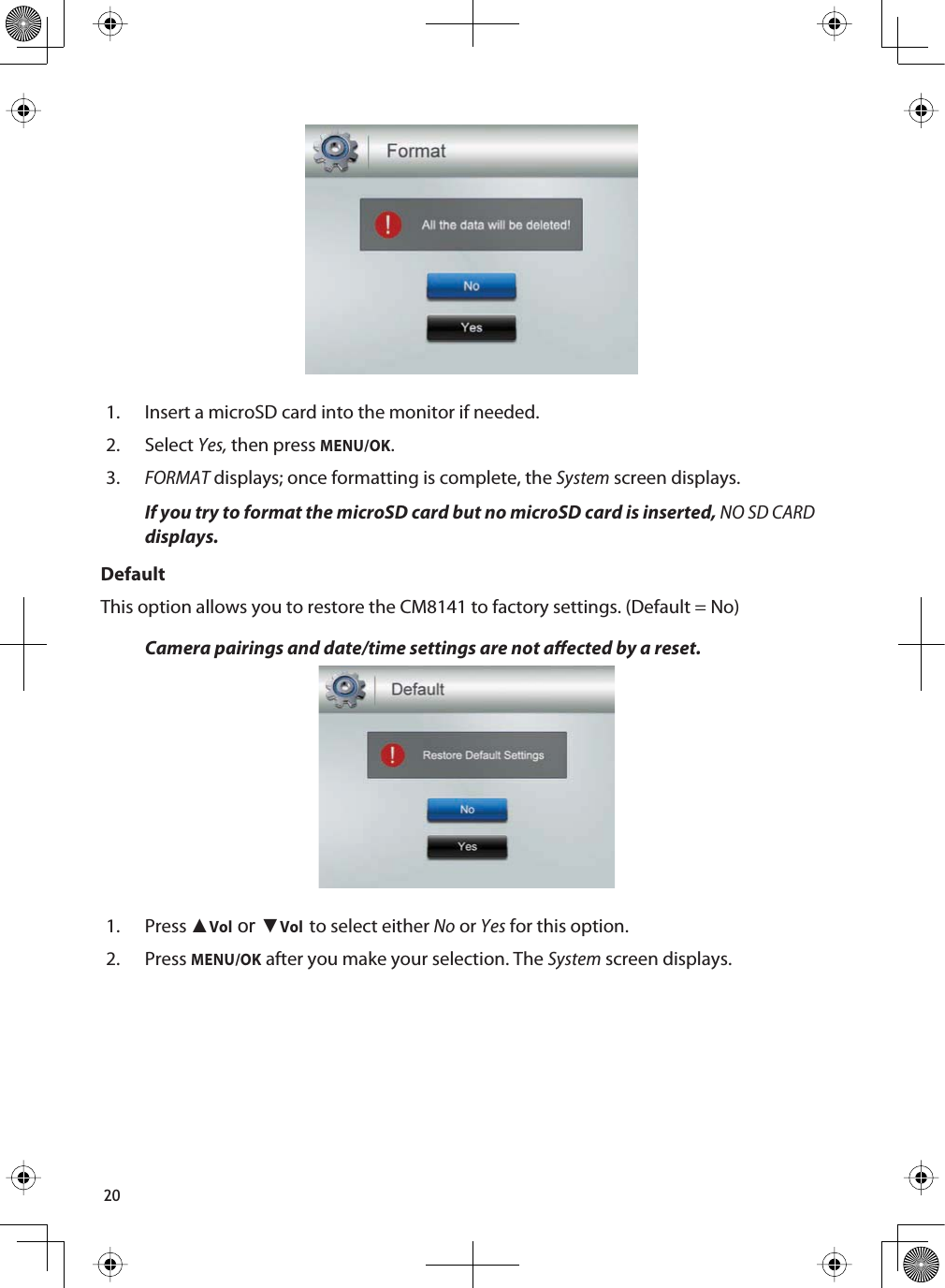 201. Insert a microSD card into the monitor if needed.2. SelectYes, then press MENU/OK.3.FORMAT displays; once formatting is complete, the System screen displays.If you try to format the microSD card but no microSD card is inserted, NO SD CARDdisplays.DefaultThis option allows you to restore the CM8141 to factory settings. (Default = No)Camera pairings and date/time settings are not aected by a reset.1. Press ŸVol or źVolto select either No or Yes for this option.2. PressMENU/OK after you make your selection. The System screen displays.