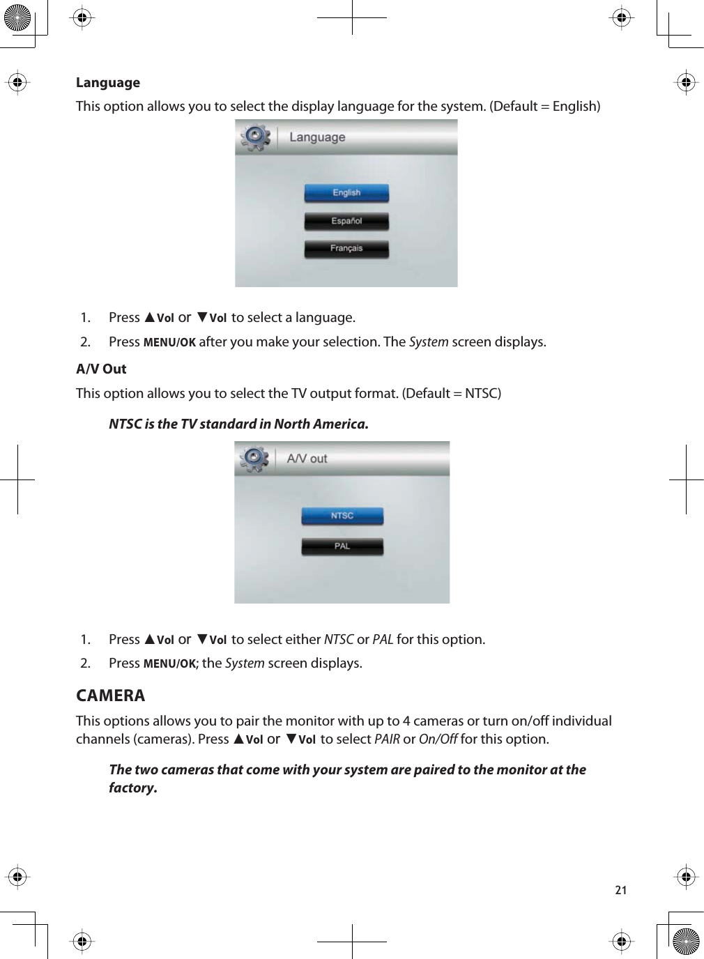 21LanguageThis option allows you to select the display language for the system. (Default = English)1. Press ŸVolRUźVolto select a language.2. PressMENU/OK after you make your selection. The System screen displays.A/V OutThis option allows you to select the TV output format. (Default = NTSC)NTSC is the TV standard in North America.1. Press ŸVolRUźVolto select either NTSC or PAL for this option.2. PressMENU/OK; the System screen displays.CAMERAThis options allows you to pair the monitor with up to 4 cameras or turn on/off individual channels (cameras). Press ŸVolRUźVolto select PAIR or On/Off for this option.The two cameras that come with your system are paired to the monitor at the factory.