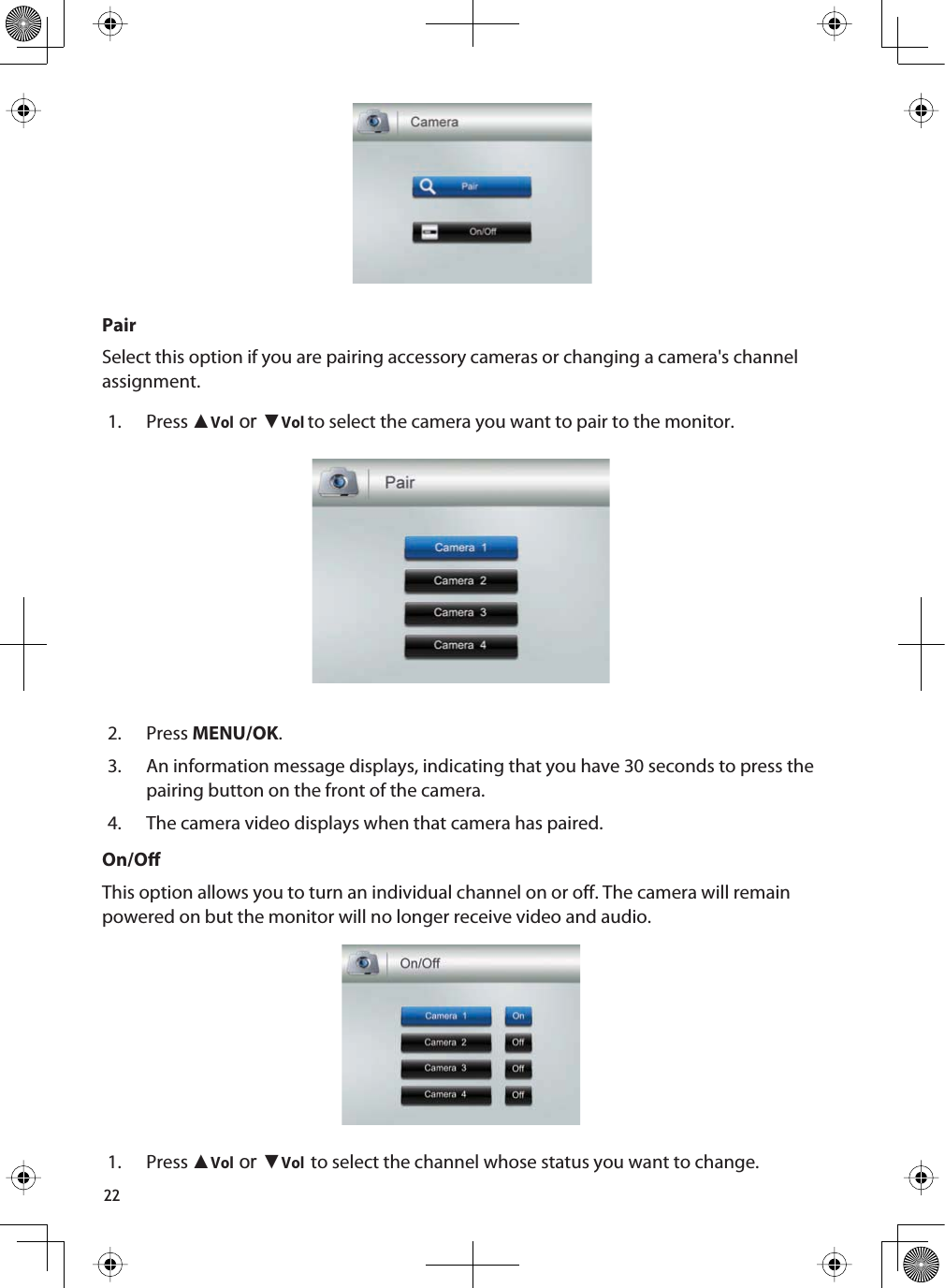 22PairSelect this option if you are pairing accessory cameras or changing a camera&apos;s channel assignment.1. Press ŸVolRUźVolto select the camera you want to pair to the monitor.2. Press MENU/OK.3. An information message displays, indicating that you have 30 seconds to press the pairing button on the front of the camera.4. The camera video displays when that camera has paired.On/OThis option allows you to turn an individual channel on or off. The camera will remain powered on but the monitor will no longer receive video and audio.1. Press ŸVolRUźVolto select the channel whose status you want to change.