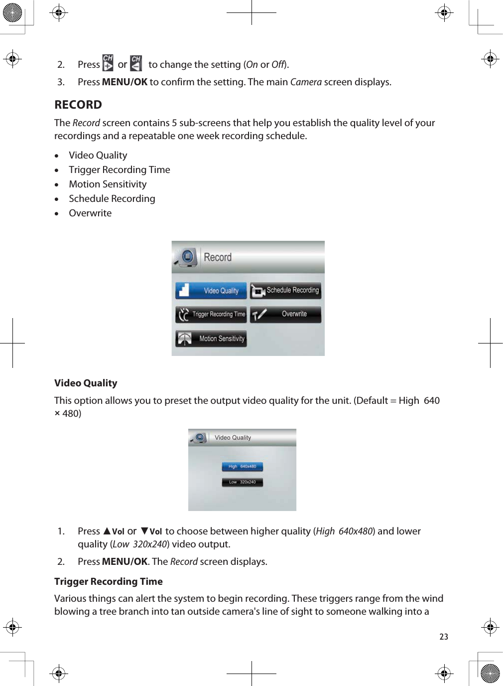 232. Press or  to change the setting (On or Off).3. Press MENU/OK to confirm the setting. The main Camera screen displays.RECORDTheRecord screen contains 5 sub-screens that help you establish the quality level of your recordings and a repeatable one week recording schedule. xVideo QualityxTrigger Recording TimexMotion SensitivityxSchedule RecordingxOverwriteVideo QualityThis option allows you to preset the output video quality for the unit. (Default = High  640 × 480)1. Press ŸVolRUźVolto choose between higher quality (High  640x480) and lower quality (Low  320x240) video output.2. Press MENU/OK. The Record screen displays.Trigger Recording TimeVarious things can alert the system to begin recording. These triggers range from the wind blowing a tree branch into tan outside camera&apos;s line of sight to someone walking into a 