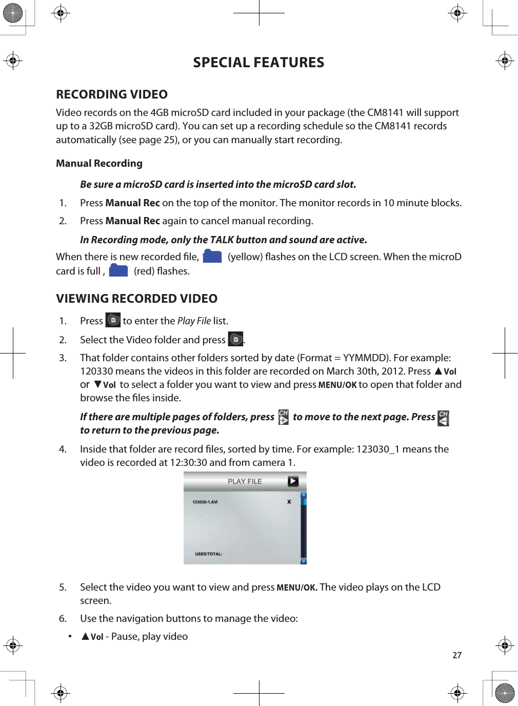 27SPECIAL FEATURESRECORDING VIDEOVideo records on the 4GB microSD card included in your package (the CM8141 will support up to a 32GB microSD card). You can set up a recording schedule so the CM8141 records automatically (see page 25), or you can manually start recording.Manual RecordingBe sure a microSD card is inserted into the microSD card slot.1. Press Manual Rec on the top of the monitor. The monitor records in 10 minute blocks. 2. Press Manual Rec again to cancel manual recording.In Recording mode, only the TALK button and sound are active. When there is new recorded le,   (yellow) ashes on the LCD screen. When the microD card is full ,   (red) ashes.VIEWING RECORDED VIDEO1. Press  to enter the Play File list.2. Select the Video folder and press  .3. That folder contains other folders sorted by date (Format = YYMMDD). For example: 120330 means the videos in this folder are recorded on March 30th, 2012. Press ŸVolor źVolto select a folder you want to view and pressMENU/OKto open that folder andbrowse the les inside. If there are multiple pages of folders, press  to move to the next page. Press to return to the previous page.4. Inside that folder are record les, sorted by time. For example: 123030_1 means the video is recorded at 12:30:30 and from camera 1.5. Select the video you want to view and pressMENU/OK. The video plays on the LCD screen.6. Use the navigation buttons to manage the video: ŸVol - Pause, play video