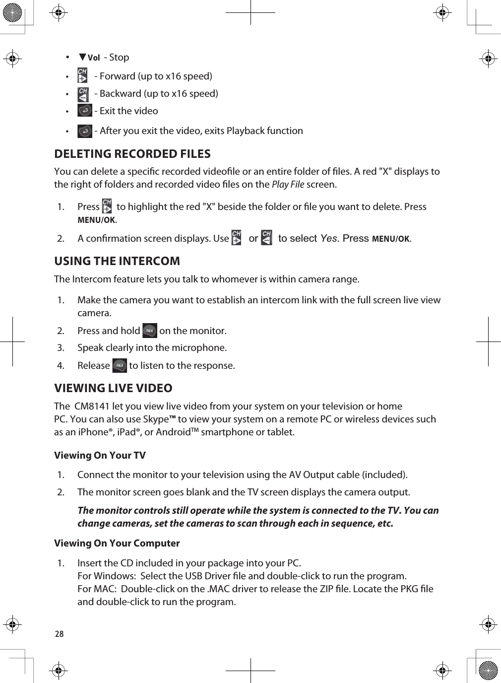 28 źVol - Stop r  - Forward (up to x16 speed)r  - Backward (up to x16 speed)r  - Exit the videor  - After you exit the video, exits Playback functionDELETING RECORDED FILESYou can delete a specic recorded videole or an entire folder of les. A red &quot;X&quot; displays to the right of folders and recorded video les on the Play File screen.1. Press to highlight the red &quot;X&quot; beside the folder or le you want to delete. Press MENU/OK.2. A conrmation screen displays. Use  RU WRVHOHFWYes3UHVVMENU/OK.USING THE INTERCOMThe Intercom feature lets you talk to whomever is within camera range. 1. Make the camera you want to establish an intercom link with the full screen live view camera.2. Press and hold   on the monitor. 3. Speak clearly into the microphone.4. Release  to listen to the response.VIEWING LIVE VIDEOThe  CM8141 let you view live video from your system on your television or home PC. You can also use Skype™ to view your system on a remote PC or wireless devices such as an iPhone®, iPad®, or AndroidTM smartphone or tablet.Viewing On Your TV1. Connect the monitor to your television using the AV Output cable (included). 2. The monitor screen goes blank and the TV screen displays the camera output.The monitor controls still operate while the system is connected to the TV. You can change cameras, set the cameras to scan through each in sequence, etc.Viewing On Your Computer1. Insert the CD included in your package into your PC.For Windows:  Select the USB Driver le and double-click to run the program.For MAC:  Double-click on the .MAC driver to release the ZIP le. Locate the PKG le and double-click to run the program.