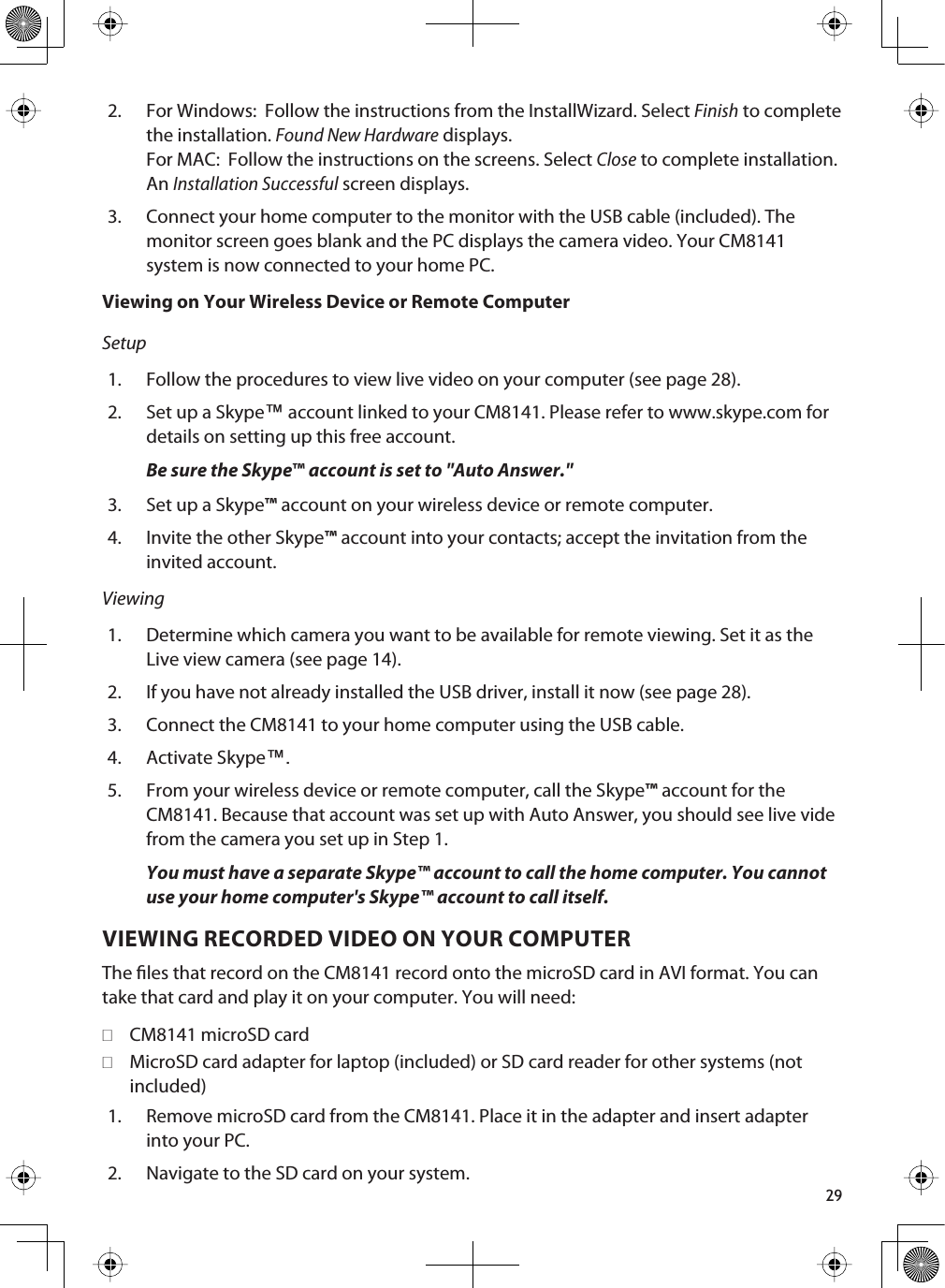 292. For Windows:  Follow the instructions from the InstallWizard. Select Finish to complete the installation. Found New Hardware displays. For MAC:  Follow the instructions on the screens. Select Close to complete installation. AnInstallation Successful screen displays.3. Connect your home computer to the monitor with the USB cable (included). The monitor screen goes blank and the PC displays the camera video. Your CM8141 system is now connected to your home PC.Viewing on Your Wireless Device or Remote ComputerSetup1. Follow the procedures to view live video on your computer (see page 28). 2. Set up a Skype™ account linked to your CM8141. Please refer to www.skype.com for details on setting up this free account.Be sure the Skype™ account is set to &quot;Auto Answer.&quot;3. Set up a Skype™ account on your wireless device or remote computer.4. Invite the other Skype™ account into your contacts; accept the invitation from the invited account.Viewing1. Determine which camera you want to be available for remote viewing. Set it as the Live view camera (see page 14). 2. If you have not already installed the USB driver, install it now (see page 28).3. Connect the CM8141 to your home computer using the USB cable.4. Activate Skype™.5. From your wireless device or remote computer, call the Skype™ account for the CM8141. Because that account was set up with Auto Answer, you should see live vide from the camera you set up in Step 1.You must have a separate Skype™ account to call the home computer. You cannot use your home computer&apos;s Skype™ account to call itself. VIEWING RECORDED VIDEO ON YOUR COMPUTERThe les that record on the CM8141 record onto the microSD card in AVI format. You can take that card and play it on your computer. You will need:CM8141 microSD cardMicroSD card adapter for laptop (included) or SD card reader for other systems (not included)1. Remove microSD card from the CM8141. Place it in the adapter and insert adapter into your PC.2. Navigate to the SD card on your system. 