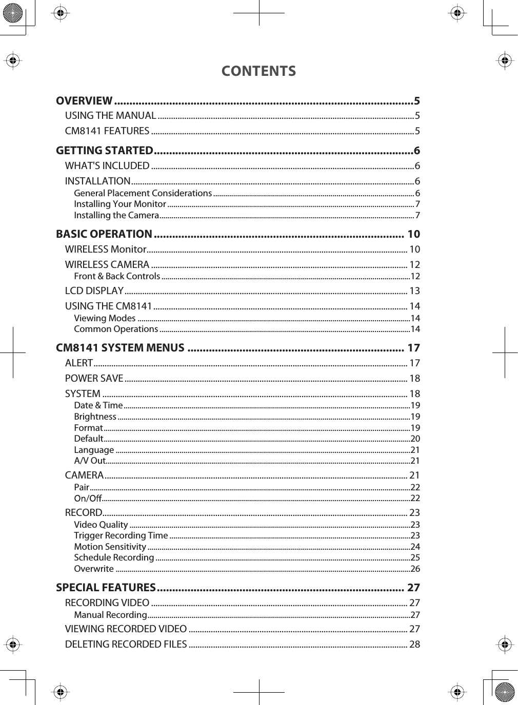 CONTENTSOVERVIEW..................................................................................................5USING THE MANUAL ....................................................................................................................5CM8141 FEATURES .......................................................................................................................5GETTING STARTED .....................................................................................6WHAT&apos;S INCLUDED .......................................................................................................................6INSTALLATION................................................................................................................................6General Placement Considerations ..................................................................................................... 6Installing Your Monitor ............................................................................................................................7Installing the Camera ................................................................................................................................ 7BASIC OPERATION .................................................................................. 10WIRELESS Monitor ...................................................................................................................... 10WIRELESS CAMERA .................................................................................................................... 12Front &amp; Back Controls .............................................................................................................................12LCD DISPLAY ................................................................................................................................ 13USING THE CM8141................................................................................................................... 14Viewing Modes .........................................................................................................................................14Common Operations ..............................................................................................................................14CM8141 SYSTEM MENUS ....................................................................... 17ALERT.............................................................................................................................................. 17POWER SAVE ................................................................................................................................ 18SYSTEM .......................................................................................................................................... 18Date &amp; Time ................................................................................................................................................19Brightness ...................................................................................................................................................19Format..........................................................................................................................................................19Default..........................................................................................................................................................20Language ....................................................................................................................................................21A/V Out.........................................................................................................................................................21CAMERA......................................................................................................................................... 21Pair.................................................................................................................................................................22...........................................................................................................................................................22RECORD.......................................................................................................................................... 23Video Quality .............................................................................................................................................23Trigger Recording Time .........................................................................................................................23Motion Sensitivity ....................................................................................................................................24Schedule Recording ................................................................................................................................25Overwrite ....................................................................................................................................................26SPECIAL FEATURES ................................................................................. 27RECORDING VIDEO .................................................................................................................... 27Manual Recording ....................................................................................................................................27VIEWING RECORDED VIDEO ................................................................................................... 27DELETING RECORDED FILES ................................................................................................... 28