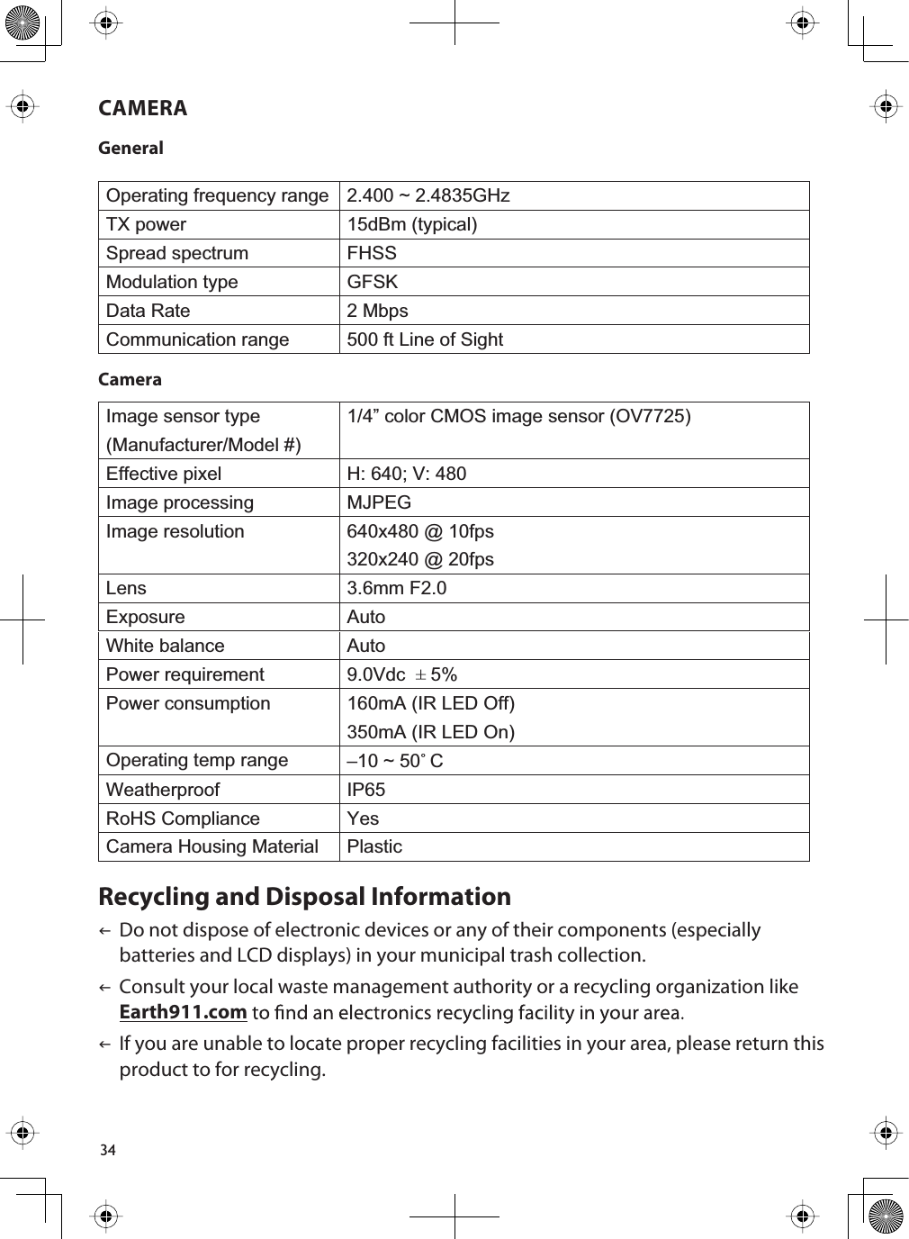 34CAMERAGeneralOperating frequency range 2.400 ~ 2.4835GHzTX power 15dBm (typical)Spread spectrum FHSSModulation type GFSKData Rate 2 MbpsCommunication range 500 ft Line of SightCameraImage sensor type(Manufacturer/Model #)1/4” color CMOS image sensor (OV7725)Effective pixel H: 640; V: 480Image processing MJPEGImage resolution 640x480 @ 10fps320x240 @ 20fpsLens 3.6mm F2.0Exposure AutoWhite balance AutoPower requirement 9.0Vdc ±5%Power consumption 160mA (IR LED Off)350mA (IR LED On)Operating temp range –10 ~ 50˚CWeatherproof IP65RoHS Compliance YesCamera Housing Material PlasticRecycling and Disposal InformationIDo not dispose of electronic devices or any of their components (especially batteries and LCD displays) in your municipal trash collection.IConsult your local waste management authority or a recycling organization like Earth911.comIIf you are unable to locate proper recycling facilities in your area, please return this product to for recycling.