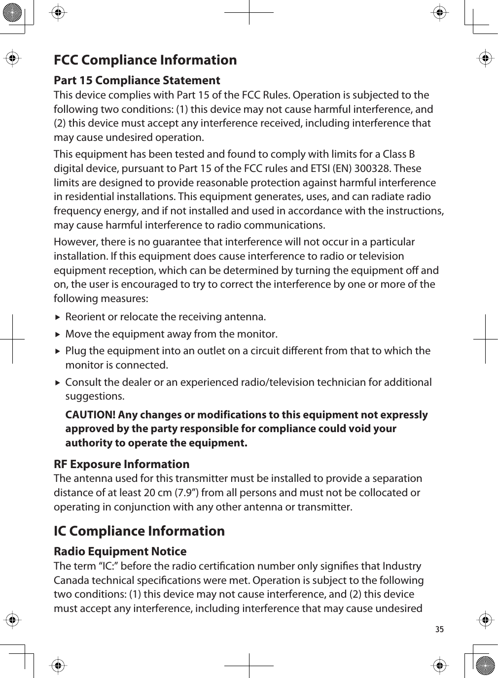 35FCC Compliance InformationPart 15 Compliance StatementThis device complies with Part 15 of the FCC Rules. Operation is subjected to the following two conditions: (1) this device may not cause harmful interference, and (2) this device must accept any interference received, including interference that may cause undesired operation.This equipment has been tested and found to comply with limits for a Class B digital device, pursuant to Part 15 of the FCC rules and ETSI (EN) 300328. These limits are designed to provide reasonable protection against harmful interference in residential installations. This equipment generates, uses, and can radiate radio frequency energy, and if not installed and used in accordance with the instructions, may cause harmful interference to radio communications. However, there is no guarantee that interference will not occur in a particular installation. If this equipment does cause interference to radio or television equipment reception, which can be determined by turning the equipment o and on, the user is encouraged to try to correct the interference by one or more of the following measures:fReorient or relocate the receiving antenna.fMove the equipment away from the monitor.fPlug the equipment into an outlet on a circuit dierent from that to which the monitor is connected.fConsult the dealer or an experienced radio/television technician for additional suggestions.CAUTION! Any changes or modifications to this equipment not expressly approved by the party responsible for compliance could void your authority to operate the equipment.RF Exposure InformationThe antenna used for this transmitter must be installed to provide a separation distance of at least 20 cm (7.9”) from all persons and must not be collocated or operating in conjunction with any other antenna or transmitter. IC Compliance InformationRadio Equipment NoticeThe term “IC:” before the radio certication number only signies that Industry Canada technical specications were met. Operation is subject to the following two conditions: (1) this device may not cause interference, and (2) this device must accept any interference, including interference that may cause undesired 