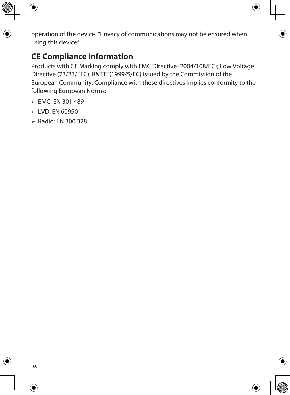 36operation of the device. “Privacy of communications may not be ensured when using this device”.CE Compliance InformationProducts with CE Marking comply with EMC Directive (2004/108/EC); Low Voltage Directive (73/23/EEC); R&amp;TTE(1999/5/EC) issued by the Commission of the European Community. Compliance with these directives implies conformity to the following European Norms:IEMC: EN 301 489ILVD: EN 60950IRadio: EN 300 328