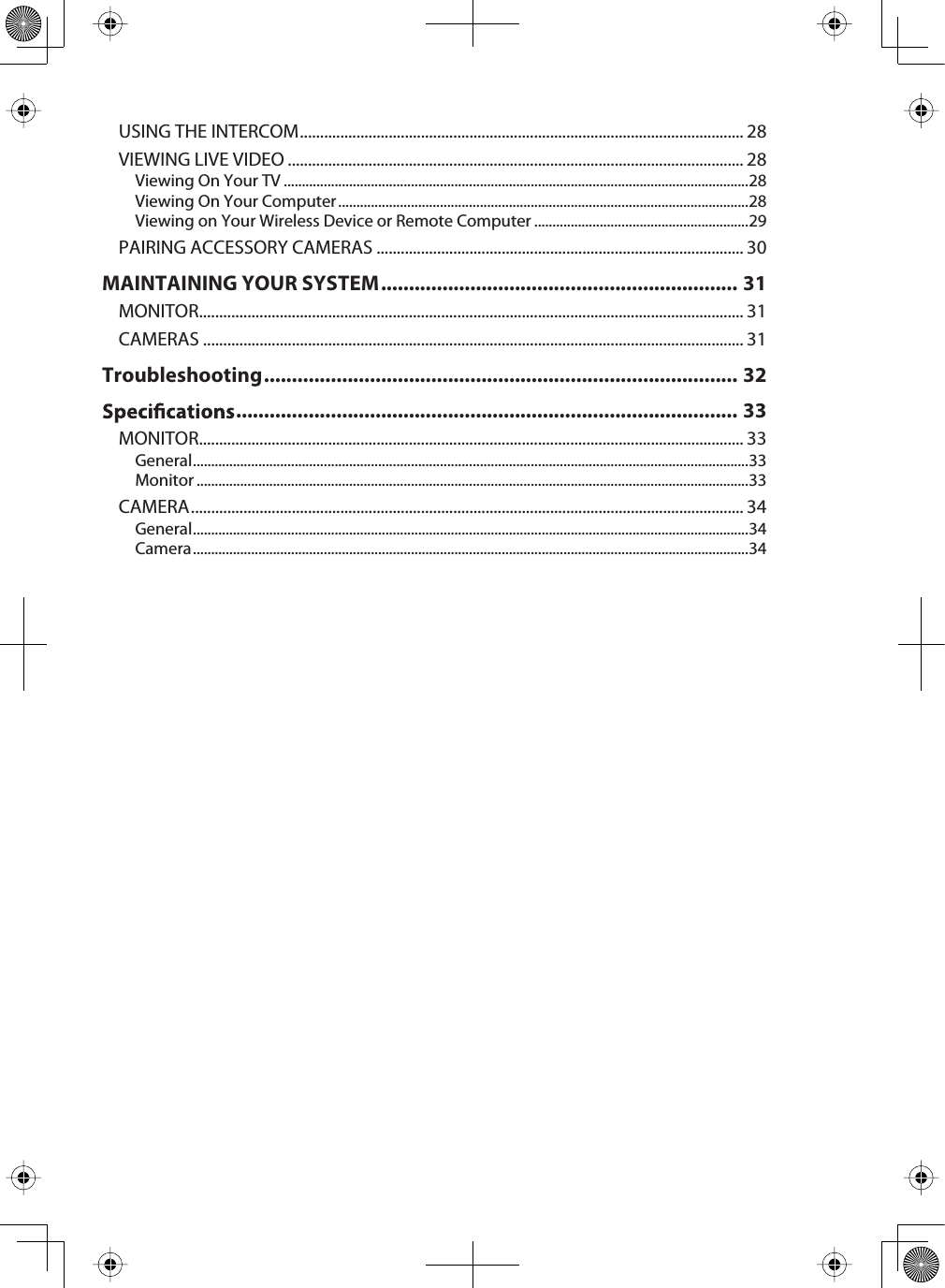 USING THE INTERCOM .............................................................................................................. 28VIEWING LIVE VIDEO ................................................................................................................. 28Viewing On Your TV ................................................................................................................................28Viewing On Your Computer .................................................................................................................28Viewing on Your Wireless Device or Remote Computer ...........................................................29PAIRING ACCESSORY CAMERAS ........................................................................................... 30MAINTAINING YOUR SYSTEM ................................................................ 31MONITOR....................................................................................................................................... 31CAMERAS ...................................................................................................................................... 31Troubleshooting..................................................................................... 32.......................................................................................... 33MONITOR....................................................................................................................................... 33General.........................................................................................................................................................33Monitor ........................................................................................................................................................33CAMERA......................................................................................................................................... 34General.........................................................................................................................................................34Camera.........................................................................................................................................................34